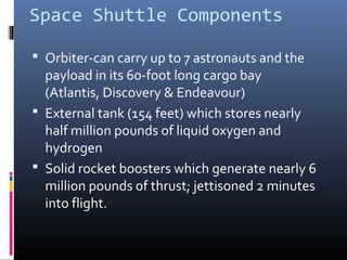 Space Shuttle Components 
 Orbiter-can carry up to 7 astronauts and the 
payload in its 60-foot long cargo bay 
(Atlantis, Discovery & Endeavour) 
 External tank (154 feet) which stores nearly 
half million pounds of liquid oxygen and 
hydrogen 
 Solid rocket boosters which generate nearly 6 
million pounds of thrust; jettisoned 2 minutes 
into flight. 
 