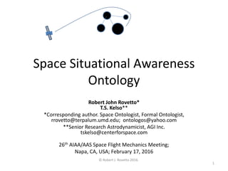 Space Situational Awareness
Ontology
Robert John Rovetto*
T.S. Kelso**
*Corresponding author. Space Ontologist, Formal Ontologist,
rrovetto@terpalum.umd.edu; ontologos@yahoo.com
**Senior Research Astrodynamicist, AGI Inc.
tskelso@centerforspace.com
26th AIAA/AAS Space Flight Mechanics Meeting;
Napa, CA, USA; February 17, 2016
© Robert J. Rovetto 2016.
1
 