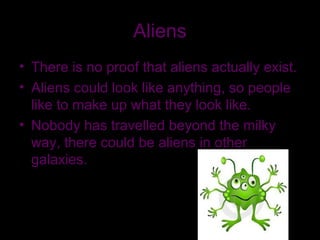Aliens
• There is no proof that aliens actually exist.
• Aliens could look like anything, so people
like to make up what they look like.
• Nobody has travelled beyond the milky
way, there could be aliens in other
galaxies.
 
