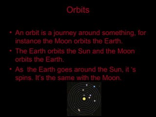 Orbits
• An orbit is a journey around something, for
instance the Moon orbits the Earth.
• The Earth orbits the Sun and the Moon
orbits the Earth.
• As the Earth goes around the Sun, it ‘s
spins. It’s the same with the Moon.
 