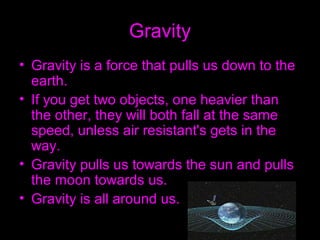 Gravity
• Gravity is a force that pulls us down to the
earth.
• If you get two objects, one heavier than
the other, they will both fall at the same
speed, unless air resistant's gets in the
way.
• Gravity pulls us towards the sun and pulls
the moon towards us.
• Gravity is all around us.
 