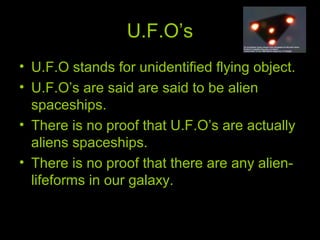 U.F.O’s
• U.F.O stands for unidentified flying object.
• U.F.O’s are said are said to be alien
spaceships.
• There is no proof that U.F.O’s are actually
aliens spaceships.
• There is no proof that there are any alien-
lifeforms in our galaxy.
 