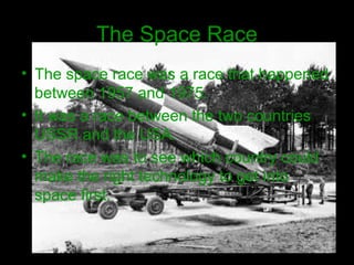 The Space Race
• The space race was a race that happened
between 1957 and 1975.
• It was a race between the two countries
USSR and the USA.
• The race was to see which country could
make the right technology to get into
space first.
 