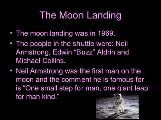 The Moon Landing
• The moon landing was in 1969.
• The people in the shuttle were: Neil
Armstrong, Edwin “Buzz” Aldrin and
Michael Collins.
• Neil Armstrong was the first man on the
moon and the comment he is famous for
is “One small step for man, one giant leap
for man kind.”
 