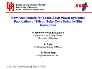 Space Vacuum Epitaxy Center 
University of Houston 
NASA Commercial Space Center 
New Architecture for Space Solar Power Systems: 
Fabrication of Silicon Solar Cells Using In-Situ 
Resources 
A. Ignatiev and A. Freundlich 
Space Vacuum Epitaxy Center 
University of Houston 
M. Duke 
LPI/Colorado School of Mines 
S. Rosenberg 
In-Space Production, Ltd. 
NIAC 2nd Annual Meeting, June 6-7 2000 
 