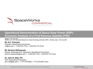 Copyright ©2011, SpaceWorks Commercial, A Division of SpaceWorks Enterprises, Inc. (SEI) All Rights Reserved1 Copyright ©2011, SpaceWorks Commercial, A Division of SpaceWorks Enterprises, Inc. (SEI) All Rights Reserved1
Operational Demonstration of Space Solar Power (SSP):
Economic Analysis of a First Revenue Satellite (FRS)
Mr. A.C. Charania
President, SpaceWorks Commercial
ac@sei.aero | 1+202.503.1752 | 1+202.503.1751 (Fax)
Mr. Dominic DePasquale
Director, Washington D.C. Operations, SpaceWorks Commercial
dominic.depasquale@sei.aero | 1+202.503.1753 | 1+202.503.1751 (Fax)
Dr. John R. Olds, P.E.
CEO, SpaceWorks Enterprises
john.olds@sei.aero | 1+770.379.8002 | 1+770.379.8001 (Fax)
Version C | 08 June 2011
ISTS2011-q-01 | 28th International Symposium on Space Technology and Science (ISTS) | Okinawa, Japan | 05-12 June 2011
A Division of SpaceWorks Enterprises, Inc. (SEI)
 