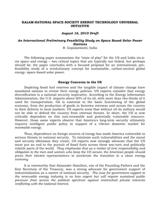 KALAM-NATIONAL SPACE SOCIETY ENERGY TECHNOLOGY UNIVERSAL
INITIATIVE
August 16, 2010 Draft
An International Preliminary Feasibility Study on Space Based Solar Power
Stations
R. Gopalaswami; India
The following paper summarizes the “state of play” for the US and India vis-à-
vis space and energy – two critical topics that are typically not linked, but perhaps
should be; the paper concludes with a focused proposal for an international, pre-
feasibility study of a revolutionary concept for sustainable, carbon-neutral global
energy: space-based solar power.
Energy Concerns in the US
Depleting fossil fuel reserves and the tangible impact of climate change have
mandated nations to review their energy policies. US experts consider that energy
diversification is a national security imperative. According to the Energy Information
Administration, the U.S. imports about 60% of its oil, with more than two-thirds of it
used for transportation. Oil is essential to the basic functioning of the global
economy, from the production of goods in factories overseas and across the country
to their delivery to local markets. US experts avow that without oil its military would
not be able to defend the country from external threats. In short, the US is now
critically dependent on this non-renewable and potentially vulnerable resource.
However, those same experts observe that America's long-term security ultimately
requires intelligent public policy in support of a vibrant domestic market for
renewable energy.
Thus, dependence on foreign sources of energy has made America vulnerable to
serious threats to national security. To minimize such vulnerabilities and the moral
and security dilemmas they create, US experts now strongly advocate that the US
must put an end to the pursuit of fossil fuels across these war-torn and politically
volatile parts of the world. They emphasize that as a matter of civic responsibility and
obligation to the men and women who keep the US secure, the American people should
press their elected representatives to accelerate the transition to a clean energy
economy.
It is noteworthy that Alexander Hamilton, one of the Founding Fathers and the
first Secretary of the Treasury, was a strong advocate for government support of
industrialization as a matter of national security. The case for government support to
the renewable energy industry is no less urgent but will require sustained public
pressure from across the political spectrum against entrenched private interests
conflicting with the national interest.
 