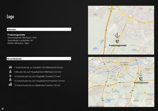 Lage
Adresse:		
Fredenhagenhalle
Gewerbegebiet Offenbach / Süd
Sprendlinger Landstraße 181
63069 Offenbach / Main

Fredenhagenhalle

Erreichbarkeit:
	
	

1 Autominute bis zur Autobahn A3 (Offenbacher Kreuz)

	

5 Minuten bis zum Hauptbahnhof Offenbach (2,5 km)		

	

10 Autominuten bis zum Flughafen Frankfurt (10 km)

	

15 Autominuten bis zum Hauptbahnhof Frankfurt (10 km)

	

15 Autominuten bis zur Stadtmitte Frankfurt (10 km)

Fredenhagenhalle

Quelle: www.google.de/maps
11

 