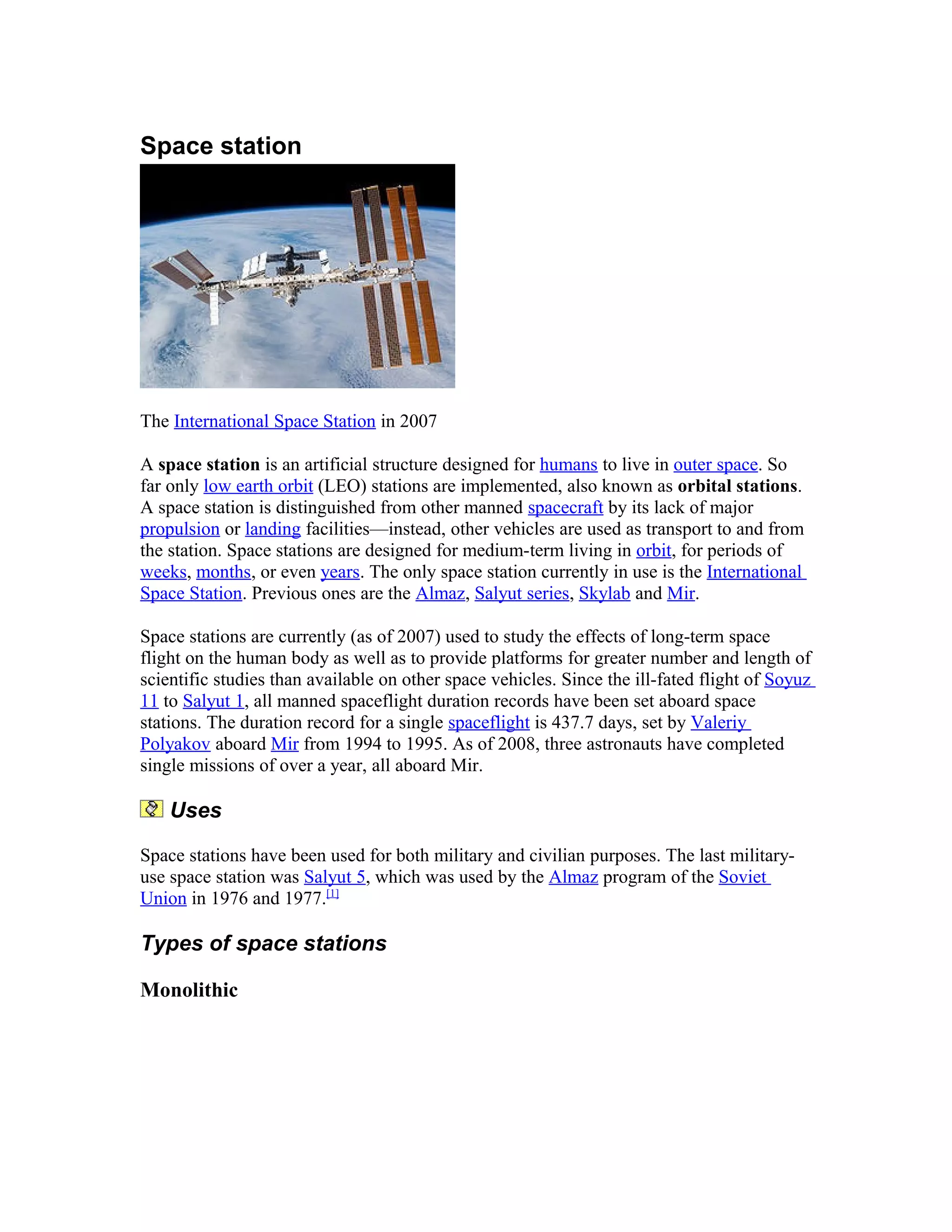 Space station
The International Space Station in 2007
A space station is an artificial structure designed for humans to live in outer space. So
far only low earth orbit (LEO) stations are implemented, also known as orbital stations.
A space station is distinguished from other manned spacecraft by its lack of major
propulsion or landing facilities—instead, other vehicles are used as transport to and from
the station. Space stations are designed for medium-term living in orbit, for periods of
weeks, months, or even years. The only space station currently in use is the International
Space Station. Previous ones are the Almaz, Salyut series, Skylab and Mir.
Space stations are currently (as of 2007) used to study the effects of long-term space
flight on the human body as well as to provide platforms for greater number and length of
scientific studies than available on other space vehicles. Since the ill-fated flight of Soyuz
11 to Salyut 1, all manned spaceflight duration records have been set aboard space
stations. The duration record for a single spaceflight is 437.7 days, set by Valeriy
Polyakov aboard Mir from 1994 to 1995. As of 2008, three astronauts have completed
single missions of over a year, all aboard Mir.
Uses
Space stations have been used for both military and civilian purposes. The last military-
use space station was Salyut 5, which was used by the Almaz program of the Soviet
Union in 1976 and 1977.[1]
Types of space stations
Monolithic
 
