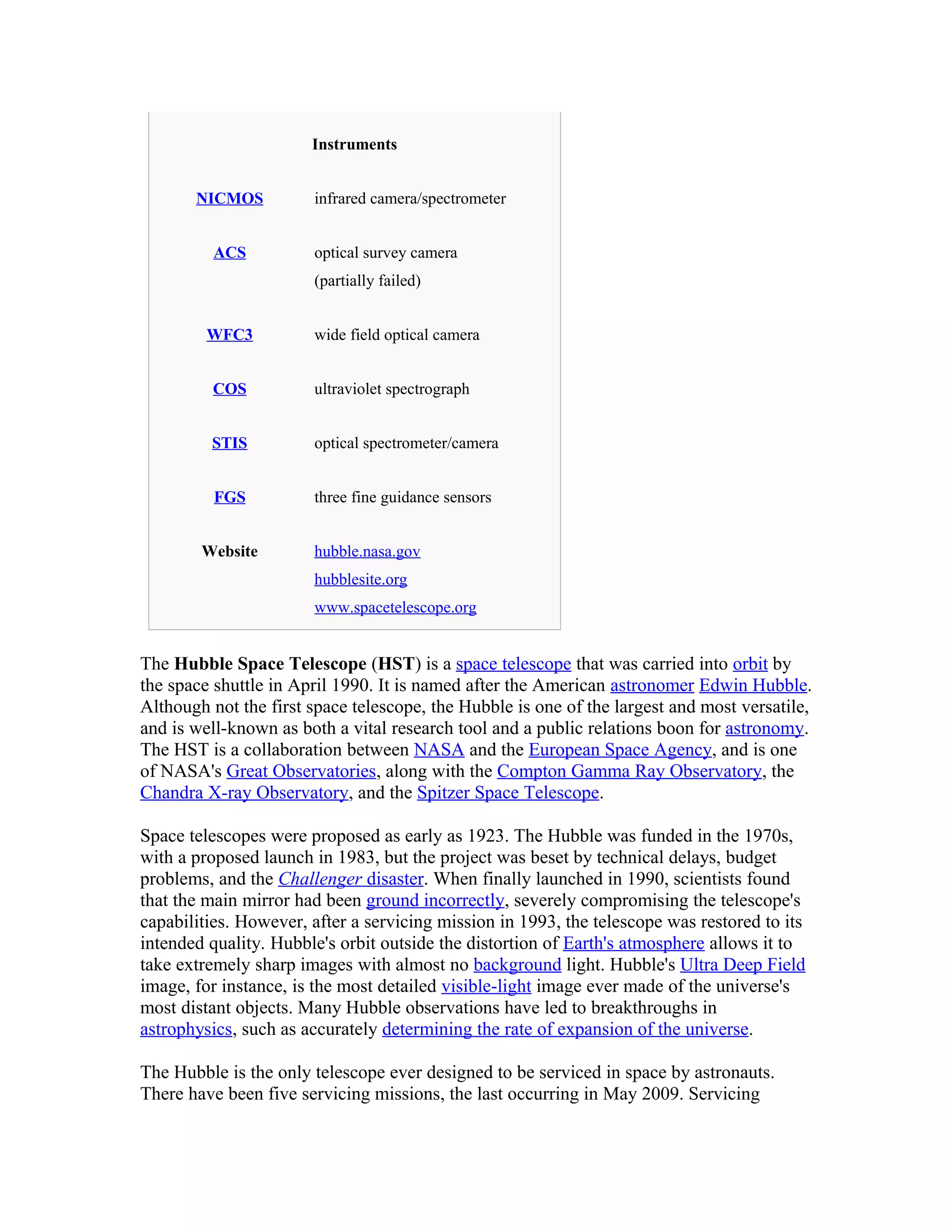 Instruments
NICMOS infrared camera/spectrometer
ACS optical survey camera
(partially failed)
WFC3 wide field optical camera
COS ultraviolet spectrograph
STIS optical spectrometer/camera
FGS three fine guidance sensors
Website hubble.nasa.gov
hubblesite.org
www.spacetelescope.org
The Hubble Space Telescope (HST) is a space telescope that was carried into orbit by
the space shuttle in April 1990. It is named after the American astronomer Edwin Hubble.
Although not the first space telescope, the Hubble is one of the largest and most versatile,
and is well-known as both a vital research tool and a public relations boon for astronomy.
The HST is a collaboration between NASA and the European Space Agency, and is one
of NASA's Great Observatories, along with the Compton Gamma Ray Observatory, the
Chandra X-ray Observatory, and the Spitzer Space Telescope.
Space telescopes were proposed as early as 1923. The Hubble was funded in the 1970s,
with a proposed launch in 1983, but the project was beset by technical delays, budget
problems, and the Challenger disaster. When finally launched in 1990, scientists found
that the main mirror had been ground incorrectly, severely compromising the telescope's
capabilities. However, after a servicing mission in 1993, the telescope was restored to its
intended quality. Hubble's orbit outside the distortion of Earth's atmosphere allows it to
take extremely sharp images with almost no background light. Hubble's Ultra Deep Field
image, for instance, is the most detailed visible-light image ever made of the universe's
most distant objects. Many Hubble observations have led to breakthroughs in
astrophysics, such as accurately determining the rate of expansion of the universe.
The Hubble is the only telescope ever designed to be serviced in space by astronauts.
There have been five servicing missions, the last occurring in May 2009. Servicing
 