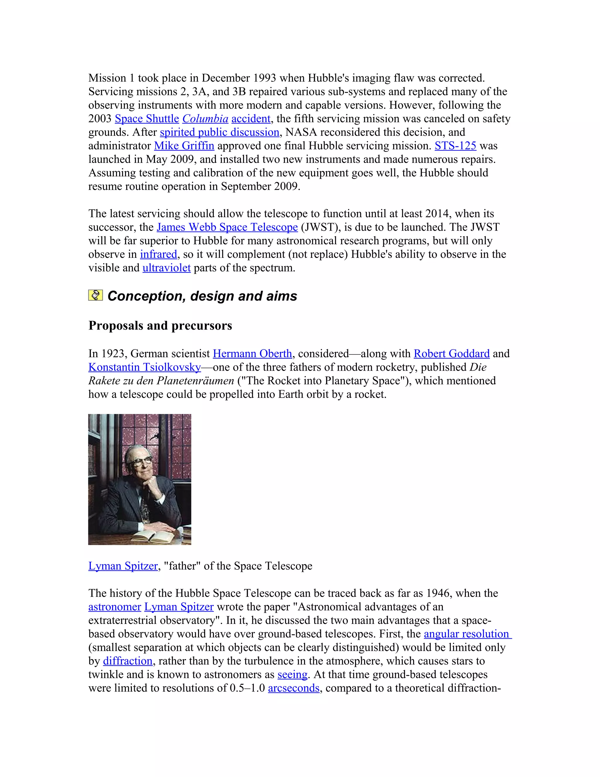 Mission 1 took place in December 1993 when Hubble's imaging flaw was corrected.
Servicing missions 2, 3A, and 3B repaired various sub-systems and replaced many of the
observing instruments with more modern and capable versions. However, following the
2003 Space Shuttle Columbia accident, the fifth servicing mission was canceled on safety
grounds. After spirited public discussion, NASA reconsidered this decision, and
administrator Mike Griffin approved one final Hubble servicing mission. STS-125 was
launched in May 2009, and installed two new instruments and made numerous repairs.
Assuming testing and calibration of the new equipment goes well, the Hubble should
resume routine operation in September 2009.
The latest servicing should allow the telescope to function until at least 2014, when its
successor, the James Webb Space Telescope (JWST), is due to be launched. The JWST
will be far superior to Hubble for many astronomical research programs, but will only
observe in infrared, so it will complement (not replace) Hubble's ability to observe in the
visible and ultraviolet parts of the spectrum.
Conception, design and aims
Proposals and precursors
In 1923, German scientist Hermann Oberth, considered—along with Robert Goddard and
Konstantin Tsiolkovsky—one of the three fathers of modern rocketry, published Die
Rakete zu den Planetenräumen ("The Rocket into Planetary Space"), which mentioned
how a telescope could be propelled into Earth orbit by a rocket.
Lyman Spitzer, "father" of the Space Telescope
The history of the Hubble Space Telescope can be traced back as far as 1946, when the
astronomer Lyman Spitzer wrote the paper "Astronomical advantages of an
extraterrestrial observatory". In it, he discussed the two main advantages that a space-
based observatory would have over ground-based telescopes. First, the angular resolution
(smallest separation at which objects can be clearly distinguished) would be limited only
by diffraction, rather than by the turbulence in the atmosphere, which causes stars to
twinkle and is known to astronomers as seeing. At that time ground-based telescopes
were limited to resolutions of 0.5–1.0 arcseconds, compared to a theoretical diffraction-
 