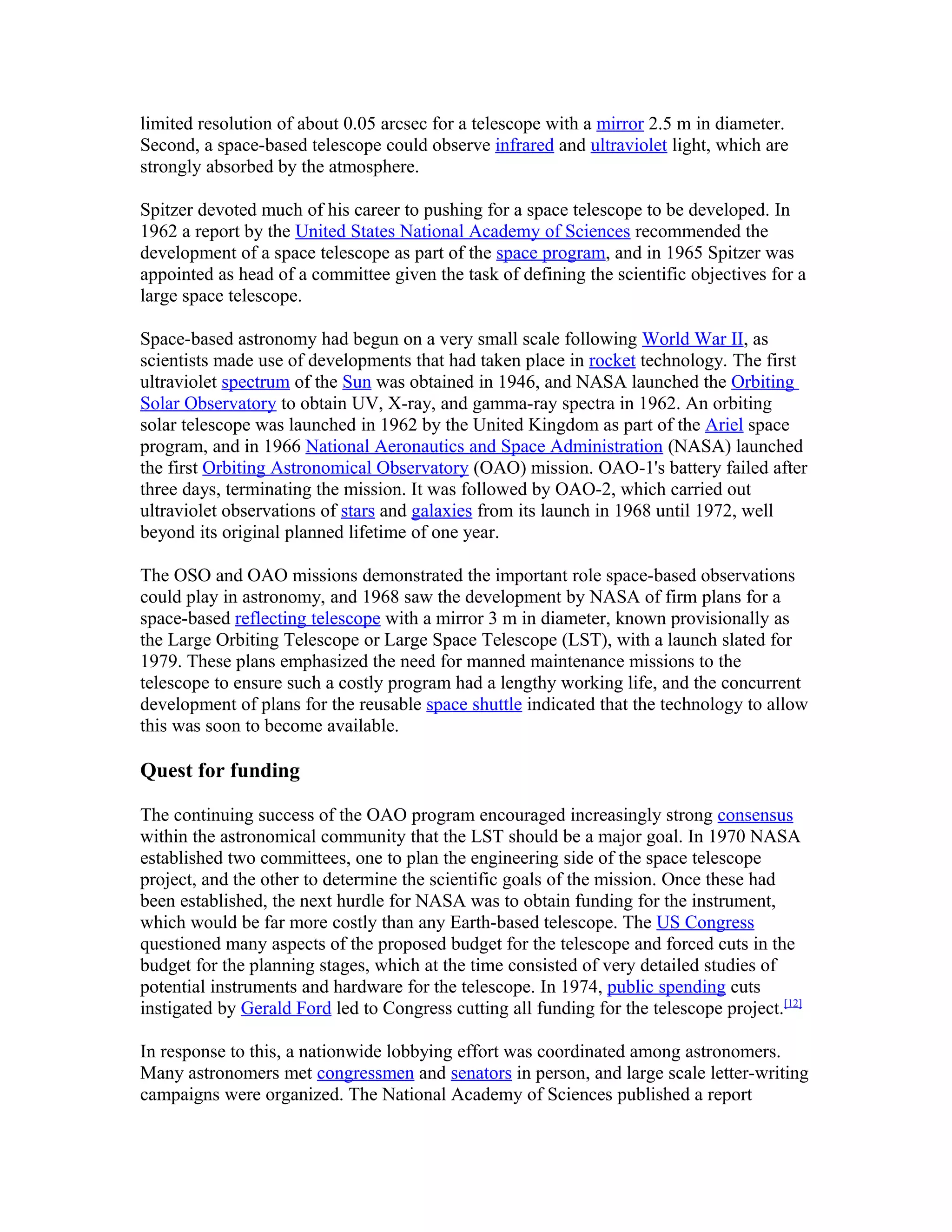 limited resolution of about 0.05 arcsec for a telescope with a mirror 2.5 m in diameter.
Second, a space-based telescope could observe infrared and ultraviolet light, which are
strongly absorbed by the atmosphere.
Spitzer devoted much of his career to pushing for a space telescope to be developed. In
1962 a report by the United States National Academy of Sciences recommended the
development of a space telescope as part of the space program, and in 1965 Spitzer was
appointed as head of a committee given the task of defining the scientific objectives for a
large space telescope.
Space-based astronomy had begun on a very small scale following World War II, as
scientists made use of developments that had taken place in rocket technology. The first
ultraviolet spectrum of the Sun was obtained in 1946, and NASA launched the Orbiting
Solar Observatory to obtain UV, X-ray, and gamma-ray spectra in 1962. An orbiting
solar telescope was launched in 1962 by the United Kingdom as part of the Ariel space
program, and in 1966 National Aeronautics and Space Administration (NASA) launched
the first Orbiting Astronomical Observatory (OAO) mission. OAO-1's battery failed after
three days, terminating the mission. It was followed by OAO-2, which carried out
ultraviolet observations of stars and galaxies from its launch in 1968 until 1972, well
beyond its original planned lifetime of one year.
The OSO and OAO missions demonstrated the important role space-based observations
could play in astronomy, and 1968 saw the development by NASA of firm plans for a
space-based reflecting telescope with a mirror 3 m in diameter, known provisionally as
the Large Orbiting Telescope or Large Space Telescope (LST), with a launch slated for
1979. These plans emphasized the need for manned maintenance missions to the
telescope to ensure such a costly program had a lengthy working life, and the concurrent
development of plans for the reusable space shuttle indicated that the technology to allow
this was soon to become available.
Quest for funding
The continuing success of the OAO program encouraged increasingly strong consensus
within the astronomical community that the LST should be a major goal. In 1970 NASA
established two committees, one to plan the engineering side of the space telescope
project, and the other to determine the scientific goals of the mission. Once these had
been established, the next hurdle for NASA was to obtain funding for the instrument,
which would be far more costly than any Earth-based telescope. The US Congress
questioned many aspects of the proposed budget for the telescope and forced cuts in the
budget for the planning stages, which at the time consisted of very detailed studies of
potential instruments and hardware for the telescope. In 1974, public spending cuts
instigated by Gerald Ford led to Congress cutting all funding for the telescope project.[12]
In response to this, a nationwide lobbying effort was coordinated among astronomers.
Many astronomers met congressmen and senators in person, and large scale letter-writing
campaigns were organized. The National Academy of Sciences published a report
 