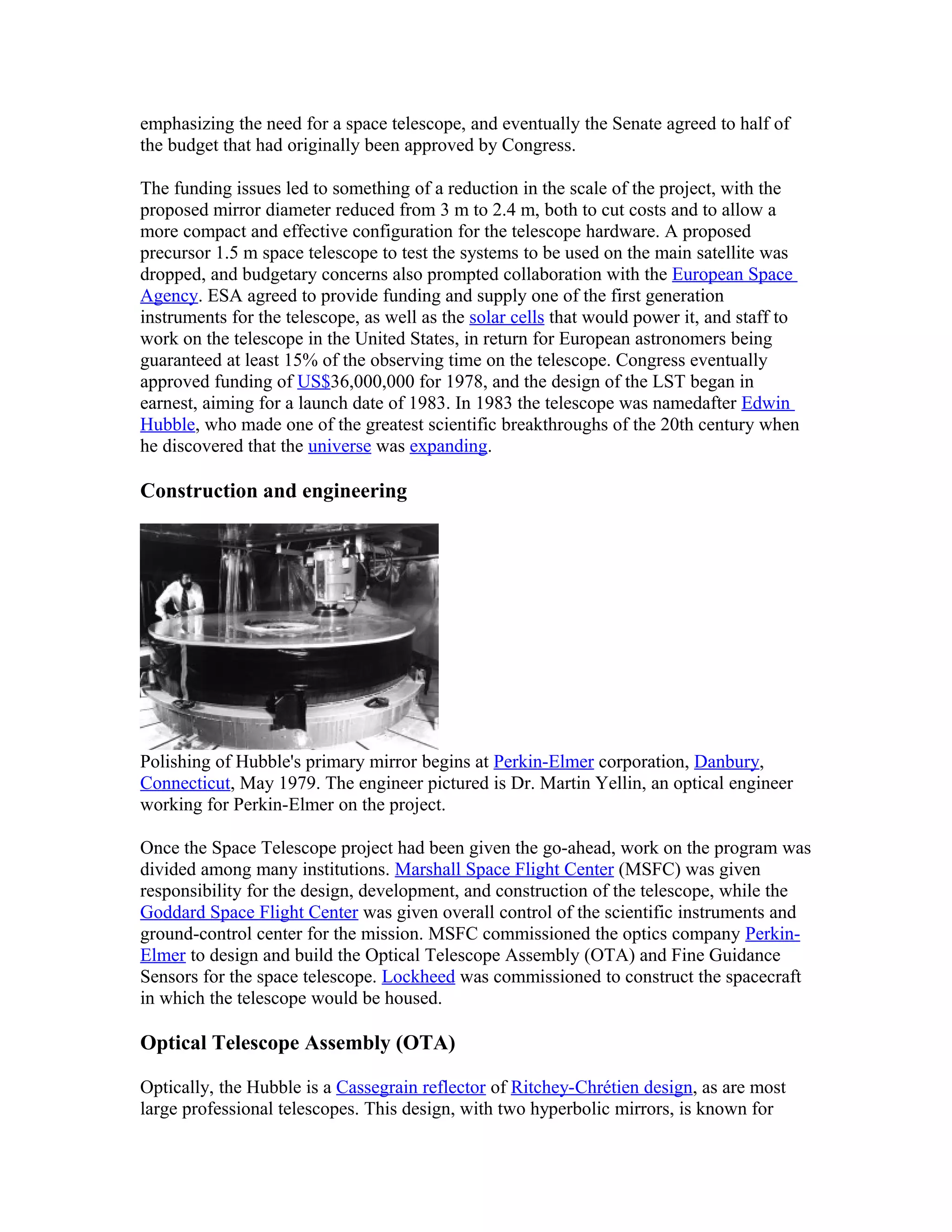 emphasizing the need for a space telescope, and eventually the Senate agreed to half of
the budget that had originally been approved by Congress.
The funding issues led to something of a reduction in the scale of the project, with the
proposed mirror diameter reduced from 3 m to 2.4 m, both to cut costs and to allow a
more compact and effective configuration for the telescope hardware. A proposed
precursor 1.5 m space telescope to test the systems to be used on the main satellite was
dropped, and budgetary concerns also prompted collaboration with the European Space
Agency. ESA agreed to provide funding and supply one of the first generation
instruments for the telescope, as well as the solar cells that would power it, and staff to
work on the telescope in the United States, in return for European astronomers being
guaranteed at least 15% of the observing time on the telescope. Congress eventually
approved funding of US$36,000,000 for 1978, and the design of the LST began in
earnest, aiming for a launch date of 1983. In 1983 the telescope was namedafter Edwin
Hubble, who made one of the greatest scientific breakthroughs of the 20th century when
he discovered that the universe was expanding.
Construction and engineering
Polishing of Hubble's primary mirror begins at Perkin-Elmer corporation, Danbury,
Connecticut, May 1979. The engineer pictured is Dr. Martin Yellin, an optical engineer
working for Perkin-Elmer on the project.
Once the Space Telescope project had been given the go-ahead, work on the program was
divided among many institutions. Marshall Space Flight Center (MSFC) was given
responsibility for the design, development, and construction of the telescope, while the
Goddard Space Flight Center was given overall control of the scientific instruments and
ground-control center for the mission. MSFC commissioned the optics company Perkin-
Elmer to design and build the Optical Telescope Assembly (OTA) and Fine Guidance
Sensors for the space telescope. Lockheed was commissioned to construct the spacecraft
in which the telescope would be housed.
Optical Telescope Assembly (OTA)
Optically, the Hubble is a Cassegrain reflector of Ritchey-Chrétien design, as are most
large professional telescopes. This design, with two hyperbolic mirrors, is known for
 