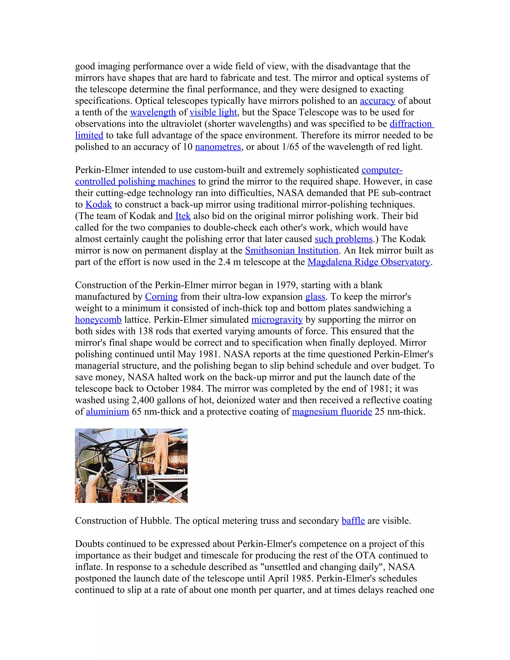 good imaging performance over a wide field of view, with the disadvantage that the
mirrors have shapes that are hard to fabricate and test. The mirror and optical systems of
the telescope determine the final performance, and they were designed to exacting
specifications. Optical telescopes typically have mirrors polished to an accuracy of about
a tenth of the wavelength of visible light, but the Space Telescope was to be used for
observations into the ultraviolet (shorter wavelengths) and was specified to be diffraction
limited to take full advantage of the space environment. Therefore its mirror needed to be
polished to an accuracy of 10 nanometres, or about 1/65 of the wavelength of red light.
Perkin-Elmer intended to use custom-built and extremely sophisticated computer-
controlled polishing machines to grind the mirror to the required shape. However, in case
their cutting-edge technology ran into difficulties, NASA demanded that PE sub-contract
to Kodak to construct a back-up mirror using traditional mirror-polishing techniques.
(The team of Kodak and Itek also bid on the original mirror polishing work. Their bid
called for the two companies to double-check each other's work, which would have
almost certainly caught the polishing error that later caused such problems.) The Kodak
mirror is now on permanent display at the Smithsonian Institution. An Itek mirror built as
part of the effort is now used in the 2.4 m telescope at the Magdalena Ridge Observatory.
Construction of the Perkin-Elmer mirror began in 1979, starting with a blank
manufactured by Corning from their ultra-low expansion glass. To keep the mirror's
weight to a minimum it consisted of inch-thick top and bottom plates sandwiching a
honeycomb lattice. Perkin-Elmer simulated microgravity by supporting the mirror on
both sides with 138 rods that exerted varying amounts of force. This ensured that the
mirror's final shape would be correct and to specification when finally deployed. Mirror
polishing continued until May 1981. NASA reports at the time questioned Perkin-Elmer's
managerial structure, and the polishing began to slip behind schedule and over budget. To
save money, NASA halted work on the back-up mirror and put the launch date of the
telescope back to October 1984. The mirror was completed by the end of 1981; it was
washed using 2,400 gallons of hot, deionized water and then received a reflective coating
of aluminium 65 nm-thick and a protective coating of magnesium fluoride 25 nm-thick.
Construction of Hubble. The optical metering truss and secondary baffle are visible.
Doubts continued to be expressed about Perkin-Elmer's competence on a project of this
importance as their budget and timescale for producing the rest of the OTA continued to
inflate. In response to a schedule described as "unsettled and changing daily", NASA
postponed the launch date of the telescope until April 1985. Perkin-Elmer's schedules
continued to slip at a rate of about one month per quarter, and at times delays reached one
 