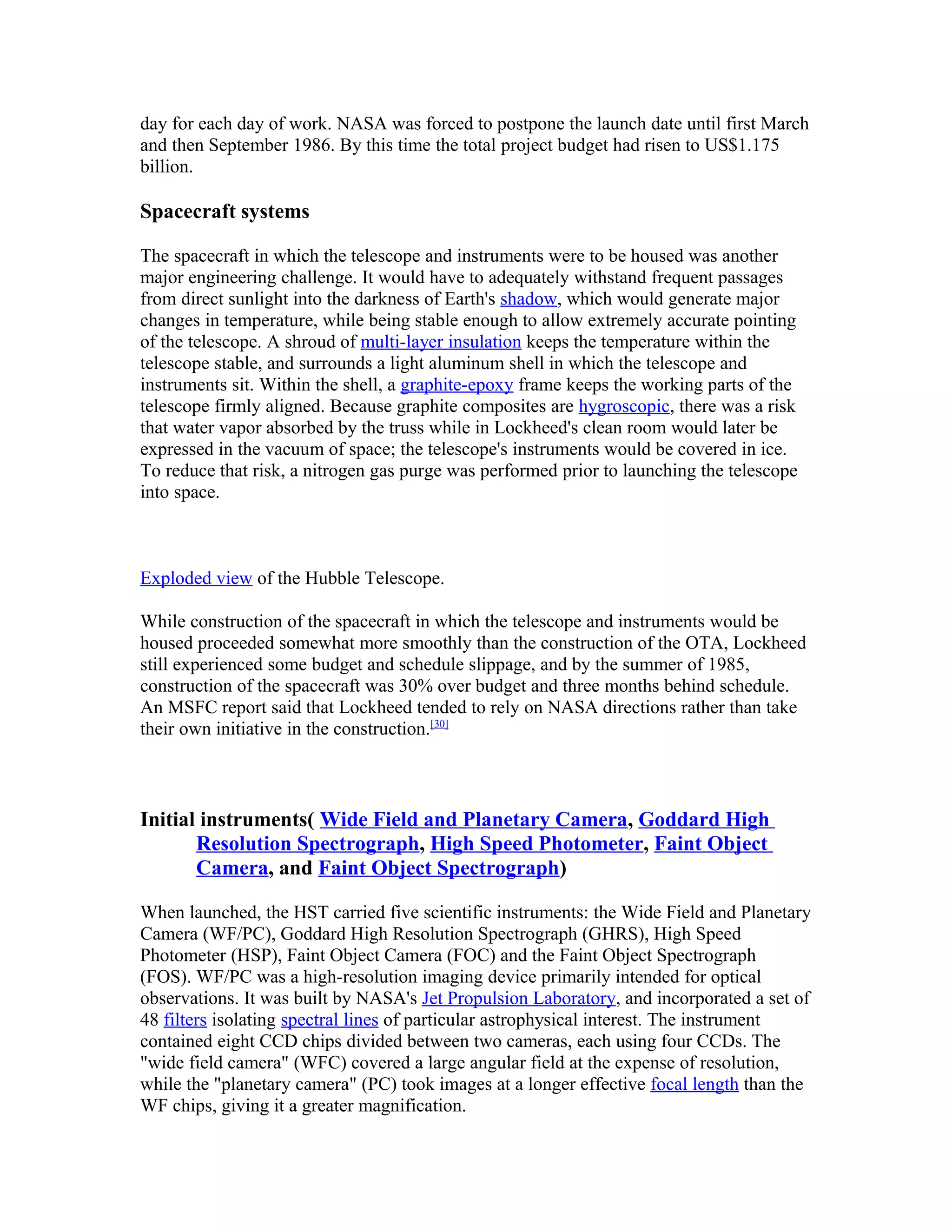 day for each day of work. NASA was forced to postpone the launch date until first March
and then September 1986. By this time the total project budget had risen to US$1.175
billion.
Spacecraft systems
The spacecraft in which the telescope and instruments were to be housed was another
major engineering challenge. It would have to adequately withstand frequent passages
from direct sunlight into the darkness of Earth's shadow, which would generate major
changes in temperature, while being stable enough to allow extremely accurate pointing
of the telescope. A shroud of multi-layer insulation keeps the temperature within the
telescope stable, and surrounds a light aluminum shell in which the telescope and
instruments sit. Within the shell, a graphite-epoxy frame keeps the working parts of the
telescope firmly aligned. Because graphite composites are hygroscopic, there was a risk
that water vapor absorbed by the truss while in Lockheed's clean room would later be
expressed in the vacuum of space; the telescope's instruments would be covered in ice.
To reduce that risk, a nitrogen gas purge was performed prior to launching the telescope
into space.
Exploded view of the Hubble Telescope.
While construction of the spacecraft in which the telescope and instruments would be
housed proceeded somewhat more smoothly than the construction of the OTA, Lockheed
still experienced some budget and schedule slippage, and by the summer of 1985,
construction of the spacecraft was 30% over budget and three months behind schedule.
An MSFC report said that Lockheed tended to rely on NASA directions rather than take
their own initiative in the construction.[30]
Initial instruments( Wide Field and Planetary Camera, Goddard High
Resolution Spectrograph, High Speed Photometer, Faint Object
Camera, and Faint Object Spectrograph)
When launched, the HST carried five scientific instruments: the Wide Field and Planetary
Camera (WF/PC), Goddard High Resolution Spectrograph (GHRS), High Speed
Photometer (HSP), Faint Object Camera (FOC) and the Faint Object Spectrograph
(FOS). WF/PC was a high-resolution imaging device primarily intended for optical
observations. It was built by NASA's Jet Propulsion Laboratory, and incorporated a set of
48 filters isolating spectral lines of particular astrophysical interest. The instrument
contained eight CCD chips divided between two cameras, each using four CCDs. The
"wide field camera" (WFC) covered a large angular field at the expense of resolution,
while the "planetary camera" (PC) took images at a longer effective focal length than the
WF chips, giving it a greater magnification.
 