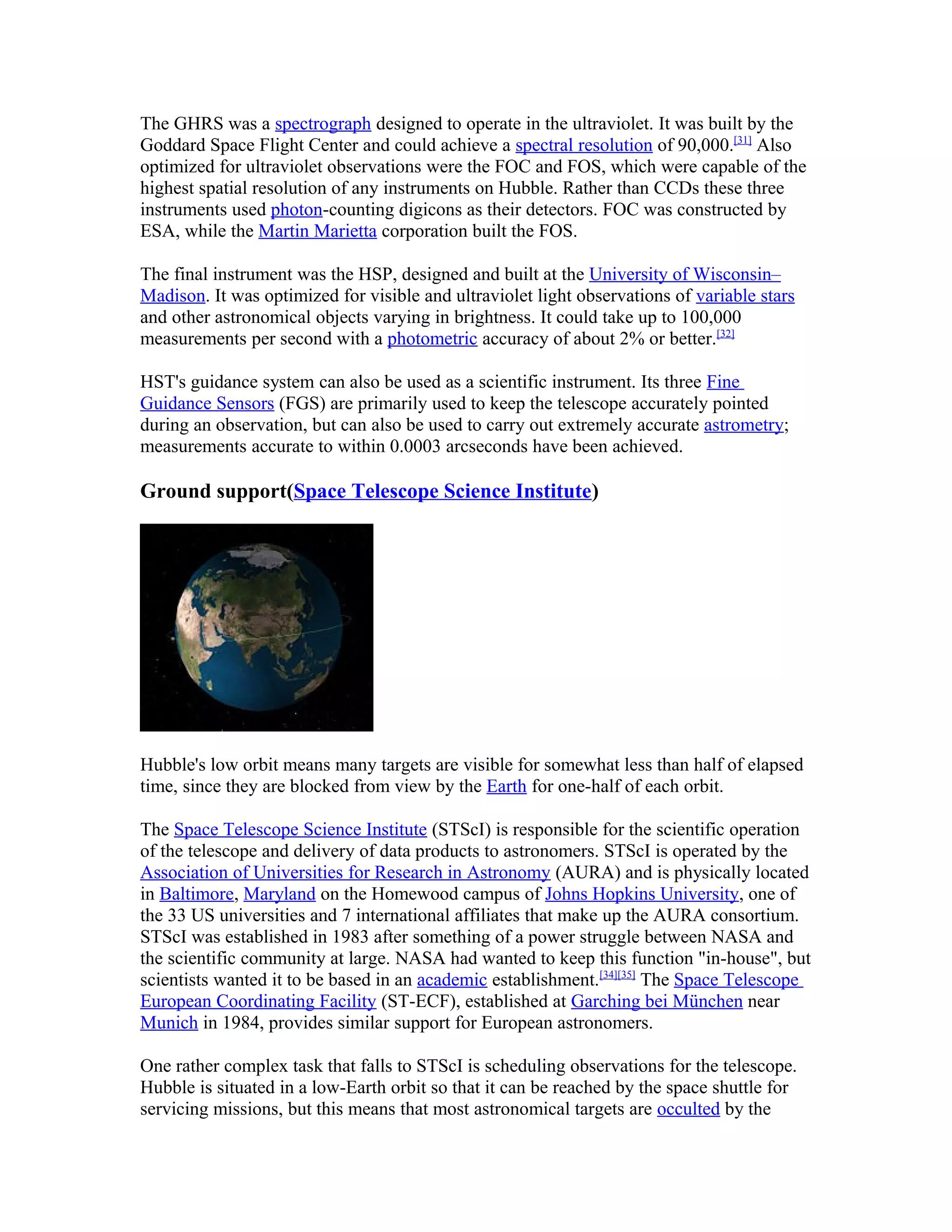 The GHRS was a spectrograph designed to operate in the ultraviolet. It was built by the
Goddard Space Flight Center and could achieve a spectral resolution of 90,000.[31]
Also
optimized for ultraviolet observations were the FOC and FOS, which were capable of the
highest spatial resolution of any instruments on Hubble. Rather than CCDs these three
instruments used photon-counting digicons as their detectors. FOC was constructed by
ESA, while the Martin Marietta corporation built the FOS.
The final instrument was the HSP, designed and built at the University of Wisconsin–
Madison. It was optimized for visible and ultraviolet light observations of variable stars
and other astronomical objects varying in brightness. It could take up to 100,000
measurements per second with a photometric accuracy of about 2% or better.[32]
HST's guidance system can also be used as a scientific instrument. Its three Fine
Guidance Sensors (FGS) are primarily used to keep the telescope accurately pointed
during an observation, but can also be used to carry out extremely accurate astrometry;
measurements accurate to within 0.0003 arcseconds have been achieved.
Ground support(Space Telescope Science Institute)
Hubble's low orbit means many targets are visible for somewhat less than half of elapsed
time, since they are blocked from view by the Earth for one-half of each orbit.
The Space Telescope Science Institute (STScI) is responsible for the scientific operation
of the telescope and delivery of data products to astronomers. STScI is operated by the
Association of Universities for Research in Astronomy (AURA) and is physically located
in Baltimore, Maryland on the Homewood campus of Johns Hopkins University, one of
the 33 US universities and 7 international affiliates that make up the AURA consortium.
STScI was established in 1983 after something of a power struggle between NASA and
the scientific community at large. NASA had wanted to keep this function "in-house", but
scientists wanted it to be based in an academic establishment.[34][35]
The Space Telescope
European Coordinating Facility (ST-ECF), established at Garching bei München near
Munich in 1984, provides similar support for European astronomers.
One rather complex task that falls to STScI is scheduling observations for the telescope.
Hubble is situated in a low-Earth orbit so that it can be reached by the space shuttle for
servicing missions, but this means that most astronomical targets are occulted by the
 