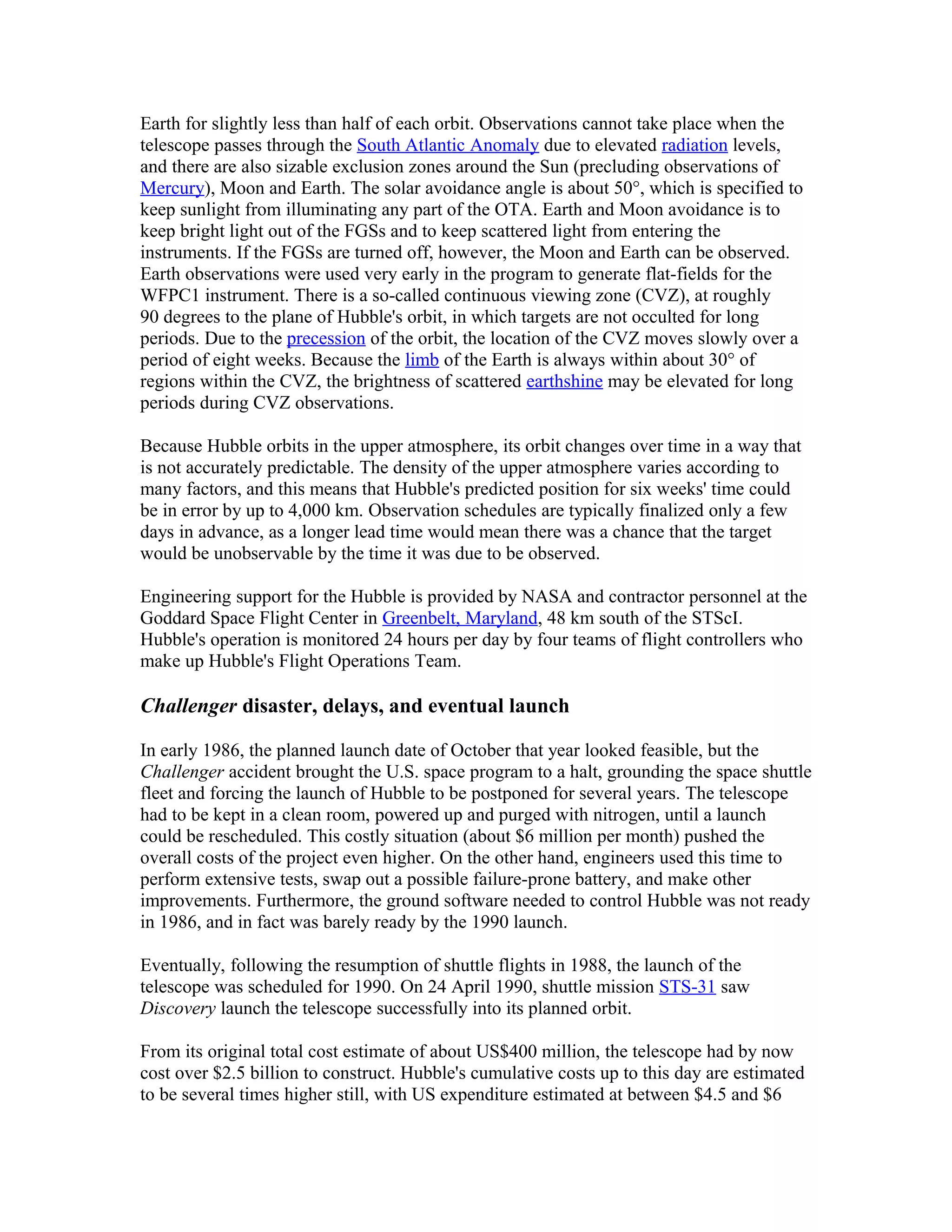 Earth for slightly less than half of each orbit. Observations cannot take place when the
telescope passes through the South Atlantic Anomaly due to elevated radiation levels,
and there are also sizable exclusion zones around the Sun (precluding observations of
Mercury), Moon and Earth. The solar avoidance angle is about 50°, which is specified to
keep sunlight from illuminating any part of the OTA. Earth and Moon avoidance is to
keep bright light out of the FGSs and to keep scattered light from entering the
instruments. If the FGSs are turned off, however, the Moon and Earth can be observed.
Earth observations were used very early in the program to generate flat-fields for the
WFPC1 instrument. There is a so-called continuous viewing zone (CVZ), at roughly
90 degrees to the plane of Hubble's orbit, in which targets are not occulted for long
periods. Due to the precession of the orbit, the location of the CVZ moves slowly over a
period of eight weeks. Because the limb of the Earth is always within about 30° of
regions within the CVZ, the brightness of scattered earthshine may be elevated for long
periods during CVZ observations.
Because Hubble orbits in the upper atmosphere, its orbit changes over time in a way that
is not accurately predictable. The density of the upper atmosphere varies according to
many factors, and this means that Hubble's predicted position for six weeks' time could
be in error by up to 4,000 km. Observation schedules are typically finalized only a few
days in advance, as a longer lead time would mean there was a chance that the target
would be unobservable by the time it was due to be observed.
Engineering support for the Hubble is provided by NASA and contractor personnel at the
Goddard Space Flight Center in Greenbelt, Maryland, 48 km south of the STScI.
Hubble's operation is monitored 24 hours per day by four teams of flight controllers who
make up Hubble's Flight Operations Team.
Challenger disaster, delays, and eventual launch
In early 1986, the planned launch date of October that year looked feasible, but the
Challenger accident brought the U.S. space program to a halt, grounding the space shuttle
fleet and forcing the launch of Hubble to be postponed for several years. The telescope
had to be kept in a clean room, powered up and purged with nitrogen, until a launch
could be rescheduled. This costly situation (about $6 million per month) pushed the
overall costs of the project even higher. On the other hand, engineers used this time to
perform extensive tests, swap out a possible failure-prone battery, and make other
improvements. Furthermore, the ground software needed to control Hubble was not ready
in 1986, and in fact was barely ready by the 1990 launch.
Eventually, following the resumption of shuttle flights in 1988, the launch of the
telescope was scheduled for 1990. On 24 April 1990, shuttle mission STS-31 saw
Discovery launch the telescope successfully into its planned orbit.
From its original total cost estimate of about US$400 million, the telescope had by now
cost over $2.5 billion to construct. Hubble's cumulative costs up to this day are estimated
to be several times higher still, with US expenditure estimated at between $4.5 and $6
 