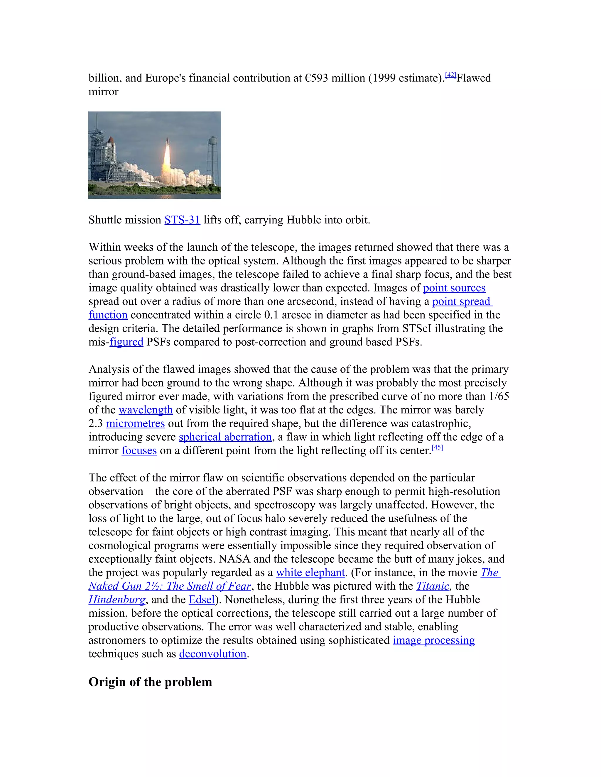 billion, and Europe's financial contribution at €593 million (1999 estimate).[42]
Flawed
mirror
Shuttle mission STS-31 lifts off, carrying Hubble into orbit.
Within weeks of the launch of the telescope, the images returned showed that there was a
serious problem with the optical system. Although the first images appeared to be sharper
than ground-based images, the telescope failed to achieve a final sharp focus, and the best
image quality obtained was drastically lower than expected. Images of point sources
spread out over a radius of more than one arcsecond, instead of having a point spread
function concentrated within a circle 0.1 arcsec in diameter as had been specified in the
design criteria. The detailed performance is shown in graphs from STScI illustrating the
mis-figured PSFs compared to post-correction and ground based PSFs.
Analysis of the flawed images showed that the cause of the problem was that the primary
mirror had been ground to the wrong shape. Although it was probably the most precisely
figured mirror ever made, with variations from the prescribed curve of no more than 1/65
of the wavelength of visible light, it was too flat at the edges. The mirror was barely
2.3 micrometres out from the required shape, but the difference was catastrophic,
introducing severe spherical aberration, a flaw in which light reflecting off the edge of a
mirror focuses on a different point from the light reflecting off its center.[45]
The effect of the mirror flaw on scientific observations depended on the particular
observation—the core of the aberrated PSF was sharp enough to permit high-resolution
observations of bright objects, and spectroscopy was largely unaffected. However, the
loss of light to the large, out of focus halo severely reduced the usefulness of the
telescope for faint objects or high contrast imaging. This meant that nearly all of the
cosmological programs were essentially impossible since they required observation of
exceptionally faint objects. NASA and the telescope became the butt of many jokes, and
the project was popularly regarded as a white elephant. (For instance, in the movie The
Naked Gun 2½: The Smell of Fear, the Hubble was pictured with the Titanic, the
Hindenburg, and the Edsel). Nonetheless, during the first three years of the Hubble
mission, before the optical corrections, the telescope still carried out a large number of
productive observations. The error was well characterized and stable, enabling
astronomers to optimize the results obtained using sophisticated image processing
techniques such as deconvolution.
Origin of the problem
 