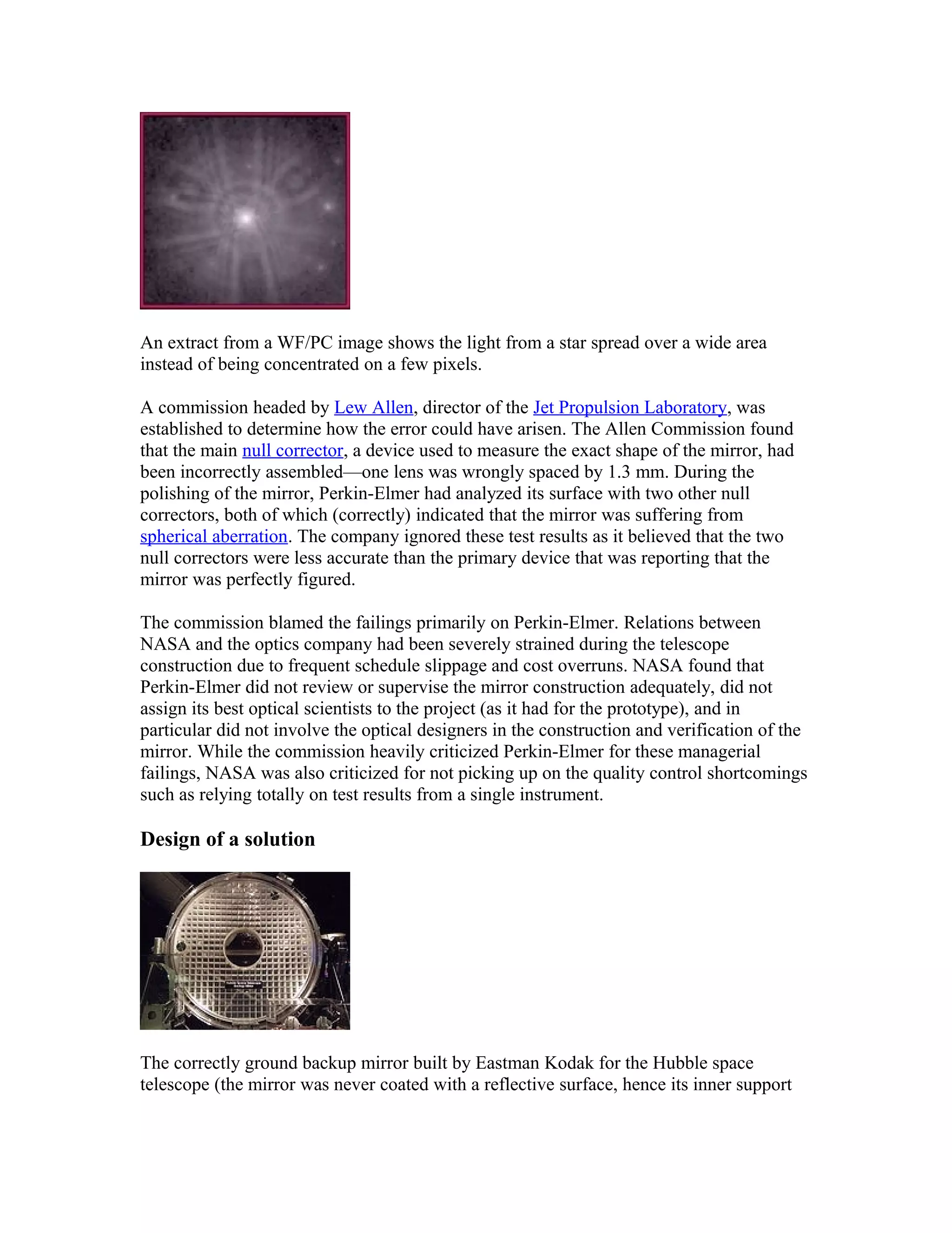 An extract from a WF/PC image shows the light from a star spread over a wide area
instead of being concentrated on a few pixels.
A commission headed by Lew Allen, director of the Jet Propulsion Laboratory, was
established to determine how the error could have arisen. The Allen Commission found
that the main null corrector, a device used to measure the exact shape of the mirror, had
been incorrectly assembled—one lens was wrongly spaced by 1.3 mm. During the
polishing of the mirror, Perkin-Elmer had analyzed its surface with two other null
correctors, both of which (correctly) indicated that the mirror was suffering from
spherical aberration. The company ignored these test results as it believed that the two
null correctors were less accurate than the primary device that was reporting that the
mirror was perfectly figured.
The commission blamed the failings primarily on Perkin-Elmer. Relations between
NASA and the optics company had been severely strained during the telescope
construction due to frequent schedule slippage and cost overruns. NASA found that
Perkin-Elmer did not review or supervise the mirror construction adequately, did not
assign its best optical scientists to the project (as it had for the prototype), and in
particular did not involve the optical designers in the construction and verification of the
mirror. While the commission heavily criticized Perkin-Elmer for these managerial
failings, NASA was also criticized for not picking up on the quality control shortcomings
such as relying totally on test results from a single instrument.
Design of a solution
The correctly ground backup mirror built by Eastman Kodak for the Hubble space
telescope (the mirror was never coated with a reflective surface, hence its inner support
 