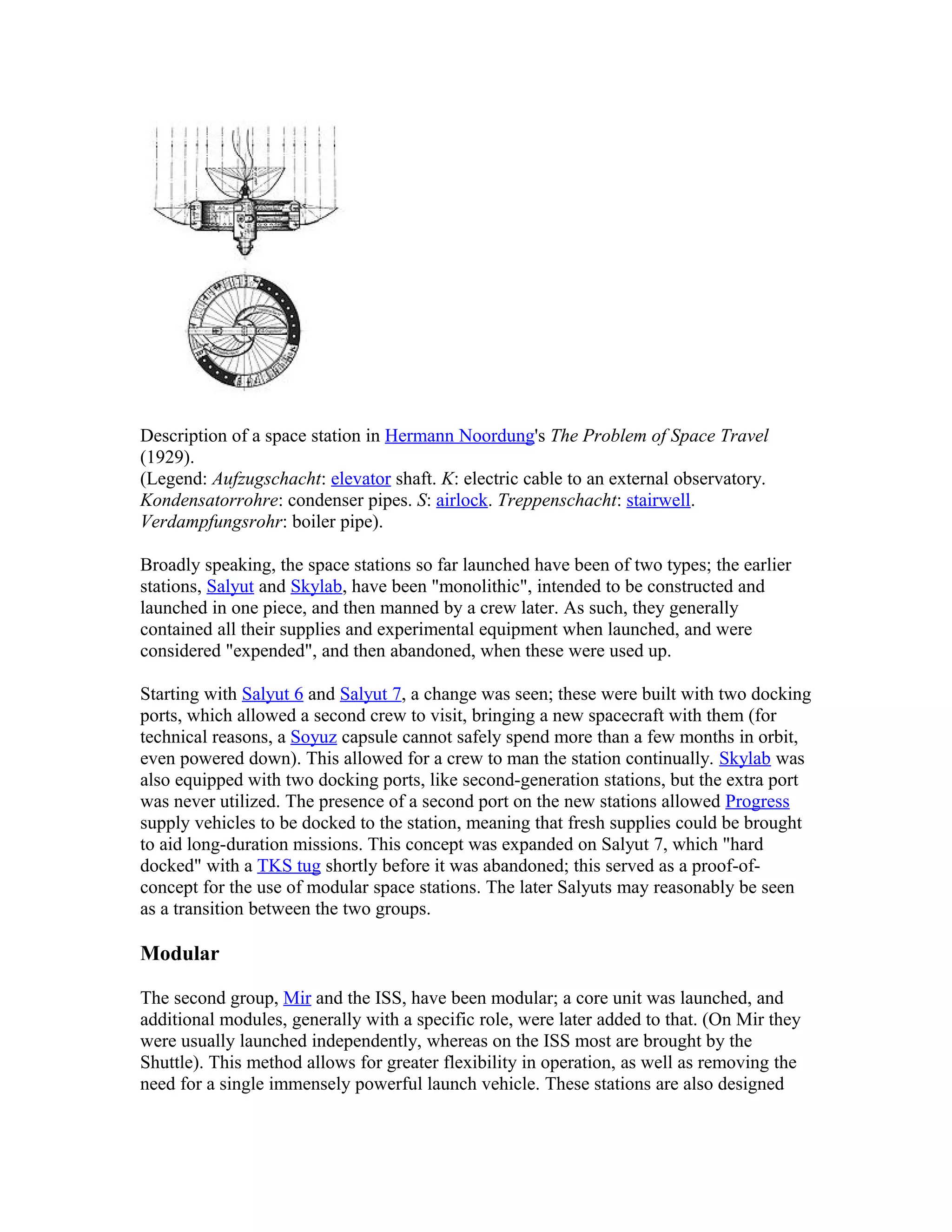 Description of a space station in Hermann Noordung's The Problem of Space Travel
(1929).
(Legend: Aufzugschacht: elevator shaft. K: electric cable to an external observatory.
Kondensatorrohre: condenser pipes. S: airlock. Treppenschacht: stairwell.
Verdampfungsrohr: boiler pipe).
Broadly speaking, the space stations so far launched have been of two types; the earlier
stations, Salyut and Skylab, have been "monolithic", intended to be constructed and
launched in one piece, and then manned by a crew later. As such, they generally
contained all their supplies and experimental equipment when launched, and were
considered "expended", and then abandoned, when these were used up.
Starting with Salyut 6 and Salyut 7, a change was seen; these were built with two docking
ports, which allowed a second crew to visit, bringing a new spacecraft with them (for
technical reasons, a Soyuz capsule cannot safely spend more than a few months in orbit,
even powered down). This allowed for a crew to man the station continually. Skylab was
also equipped with two docking ports, like second-generation stations, but the extra port
was never utilized. The presence of a second port on the new stations allowed Progress
supply vehicles to be docked to the station, meaning that fresh supplies could be brought
to aid long-duration missions. This concept was expanded on Salyut 7, which "hard
docked" with a TKS tug shortly before it was abandoned; this served as a proof-of-
concept for the use of modular space stations. The later Salyuts may reasonably be seen
as a transition between the two groups.
Modular
The second group, Mir and the ISS, have been modular; a core unit was launched, and
additional modules, generally with a specific role, were later added to that. (On Mir they
were usually launched independently, whereas on the ISS most are brought by the
Shuttle). This method allows for greater flexibility in operation, as well as removing the
need for a single immensely powerful launch vehicle. These stations are also designed
 