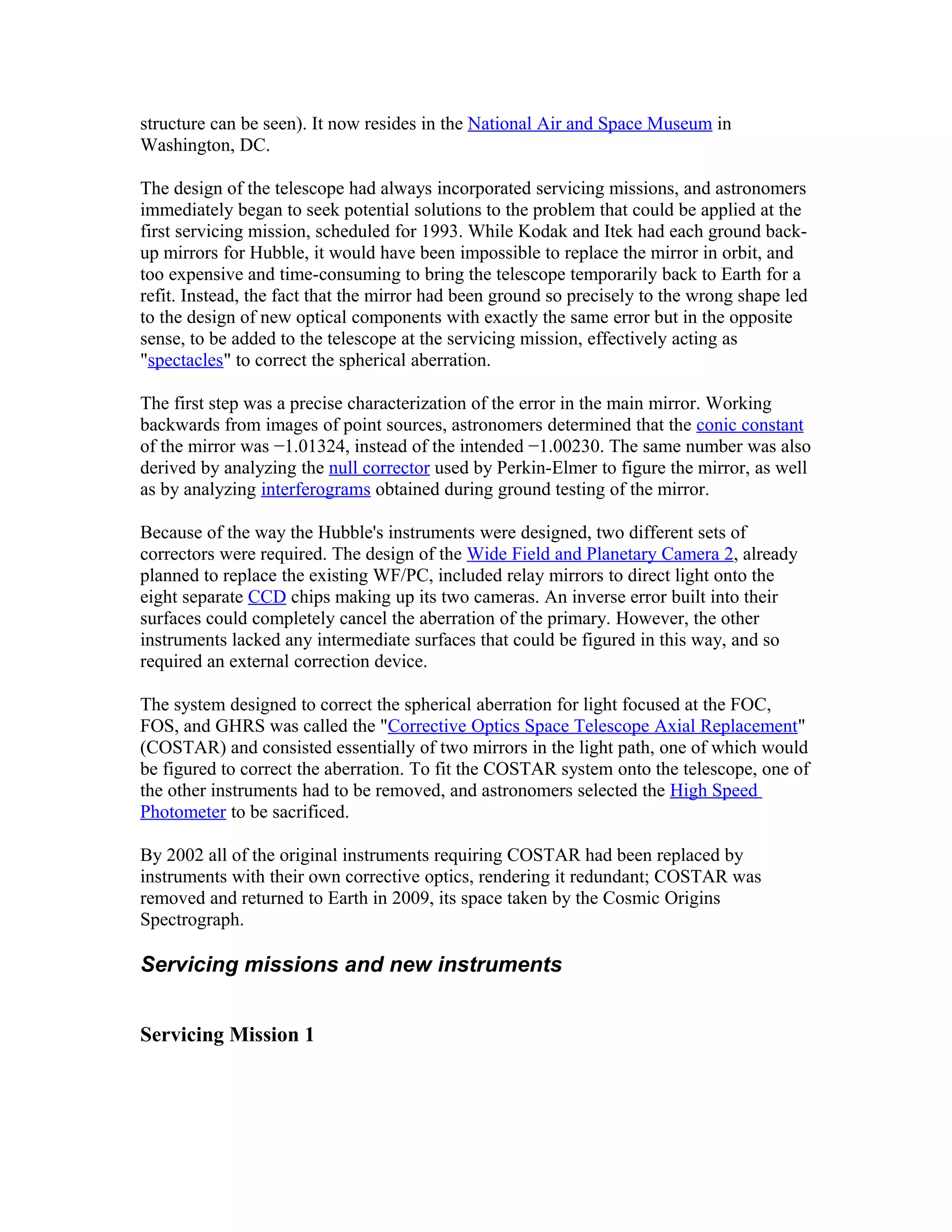 structure can be seen). It now resides in the National Air and Space Museum in
Washington, DC.
The design of the telescope had always incorporated servicing missions, and astronomers
immediately began to seek potential solutions to the problem that could be applied at the
first servicing mission, scheduled for 1993. While Kodak and Itek had each ground back-
up mirrors for Hubble, it would have been impossible to replace the mirror in orbit, and
too expensive and time-consuming to bring the telescope temporarily back to Earth for a
refit. Instead, the fact that the mirror had been ground so precisely to the wrong shape led
to the design of new optical components with exactly the same error but in the opposite
sense, to be added to the telescope at the servicing mission, effectively acting as
"spectacles" to correct the spherical aberration.
The first step was a precise characterization of the error in the main mirror. Working
backwards from images of point sources, astronomers determined that the conic constant
of the mirror was −1.01324, instead of the intended −1.00230. The same number was also
derived by analyzing the null corrector used by Perkin-Elmer to figure the mirror, as well
as by analyzing interferograms obtained during ground testing of the mirror.
Because of the way the Hubble's instruments were designed, two different sets of
correctors were required. The design of the Wide Field and Planetary Camera 2, already
planned to replace the existing WF/PC, included relay mirrors to direct light onto the
eight separate CCD chips making up its two cameras. An inverse error built into their
surfaces could completely cancel the aberration of the primary. However, the other
instruments lacked any intermediate surfaces that could be figured in this way, and so
required an external correction device.
The system designed to correct the spherical aberration for light focused at the FOC,
FOS, and GHRS was called the "Corrective Optics Space Telescope Axial Replacement"
(COSTAR) and consisted essentially of two mirrors in the light path, one of which would
be figured to correct the aberration. To fit the COSTAR system onto the telescope, one of
the other instruments had to be removed, and astronomers selected the High Speed
Photometer to be sacrificed.
By 2002 all of the original instruments requiring COSTAR had been replaced by
instruments with their own corrective optics, rendering it redundant; COSTAR was
removed and returned to Earth in 2009, its space taken by the Cosmic Origins
Spectrograph.
Servicing missions and new instruments
Servicing Mission 1
 