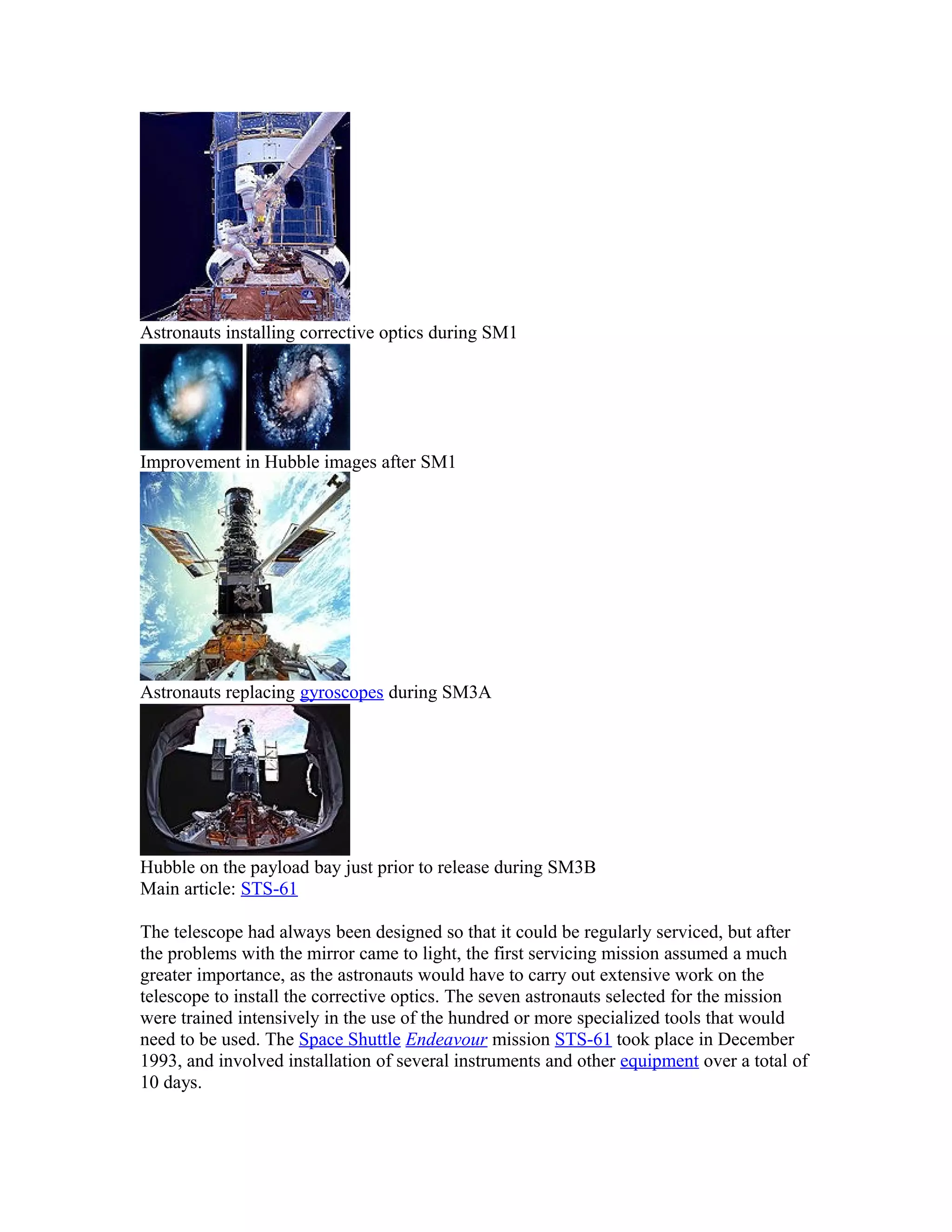 Astronauts installing corrective optics during SM1
Improvement in Hubble images after SM1
Astronauts replacing gyroscopes during SM3A
Hubble on the payload bay just prior to release during SM3B
Main article: STS-61
The telescope had always been designed so that it could be regularly serviced, but after
the problems with the mirror came to light, the first servicing mission assumed a much
greater importance, as the astronauts would have to carry out extensive work on the
telescope to install the corrective optics. The seven astronauts selected for the mission
were trained intensively in the use of the hundred or more specialized tools that would
need to be used. The Space Shuttle Endeavour mission STS-61 took place in December
1993, and involved installation of several instruments and other equipment over a total of
10 days.
 