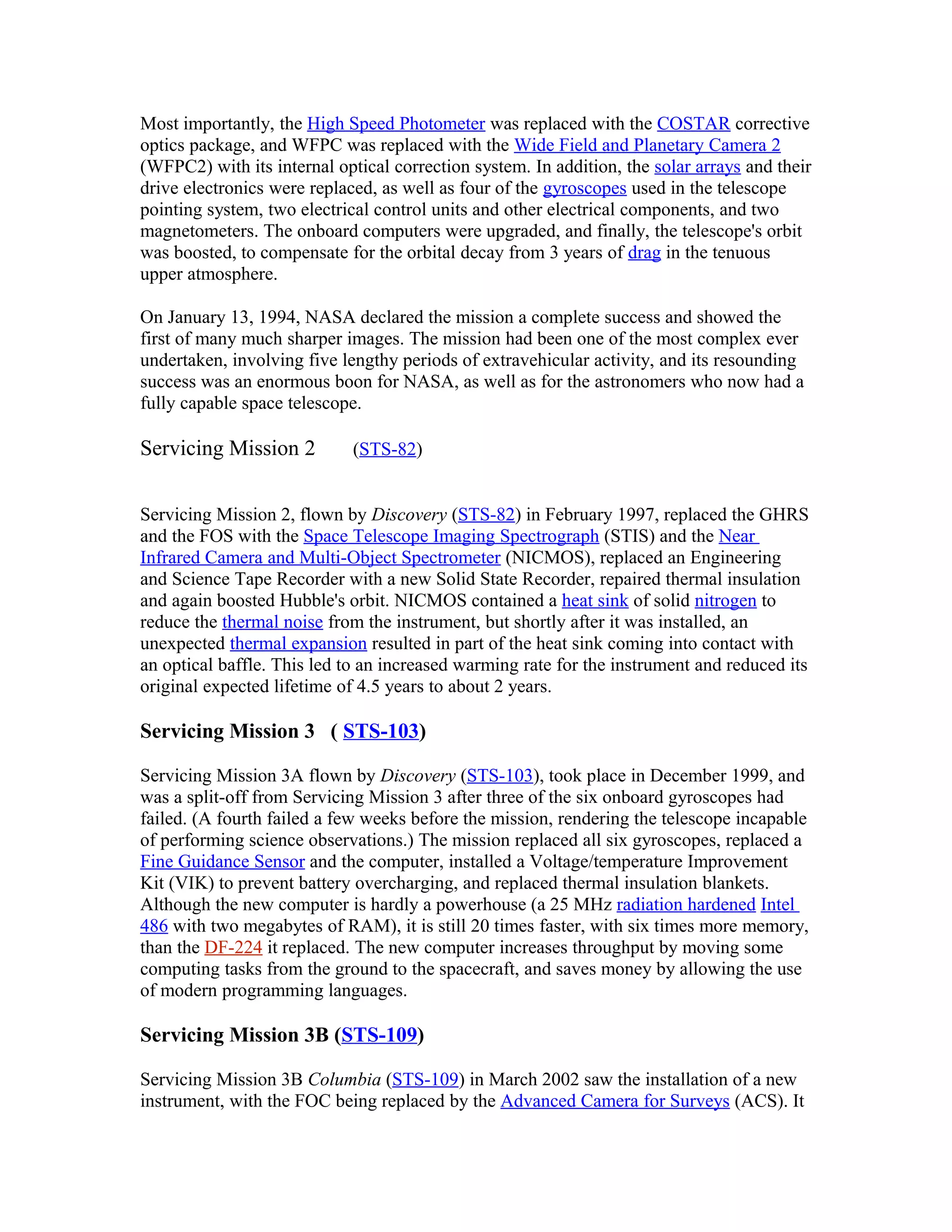 Most importantly, the High Speed Photometer was replaced with the COSTAR corrective
optics package, and WFPC was replaced with the Wide Field and Planetary Camera 2
(WFPC2) with its internal optical correction system. In addition, the solar arrays and their
drive electronics were replaced, as well as four of the gyroscopes used in the telescope
pointing system, two electrical control units and other electrical components, and two
magnetometers. The onboard computers were upgraded, and finally, the telescope's orbit
was boosted, to compensate for the orbital decay from 3 years of drag in the tenuous
upper atmosphere.
On January 13, 1994, NASA declared the mission a complete success and showed the
first of many much sharper images. The mission had been one of the most complex ever
undertaken, involving five lengthy periods of extravehicular activity, and its resounding
success was an enormous boon for NASA, as well as for the astronomers who now had a
fully capable space telescope.
Servicing Mission 2 (STS-82)
Servicing Mission 2, flown by Discovery (STS-82) in February 1997, replaced the GHRS
and the FOS with the Space Telescope Imaging Spectrograph (STIS) and the Near
Infrared Camera and Multi-Object Spectrometer (NICMOS), replaced an Engineering
and Science Tape Recorder with a new Solid State Recorder, repaired thermal insulation
and again boosted Hubble's orbit. NICMOS contained a heat sink of solid nitrogen to
reduce the thermal noise from the instrument, but shortly after it was installed, an
unexpected thermal expansion resulted in part of the heat sink coming into contact with
an optical baffle. This led to an increased warming rate for the instrument and reduced its
original expected lifetime of 4.5 years to about 2 years.
Servicing Mission 3 ( STS-103)
Servicing Mission 3A flown by Discovery (STS-103), took place in December 1999, and
was a split-off from Servicing Mission 3 after three of the six onboard gyroscopes had
failed. (A fourth failed a few weeks before the mission, rendering the telescope incapable
of performing science observations.) The mission replaced all six gyroscopes, replaced a
Fine Guidance Sensor and the computer, installed a Voltage/temperature Improvement
Kit (VIK) to prevent battery overcharging, and replaced thermal insulation blankets.
Although the new computer is hardly a powerhouse (a 25 MHz radiation hardened Intel
486 with two megabytes of RAM), it is still 20 times faster, with six times more memory,
than the DF-224 it replaced. The new computer increases throughput by moving some
computing tasks from the ground to the spacecraft, and saves money by allowing the use
of modern programming languages.
Servicing Mission 3B (STS-109)
Servicing Mission 3B Columbia (STS-109) in March 2002 saw the installation of a new
instrument, with the FOC being replaced by the Advanced Camera for Surveys (ACS). It
 