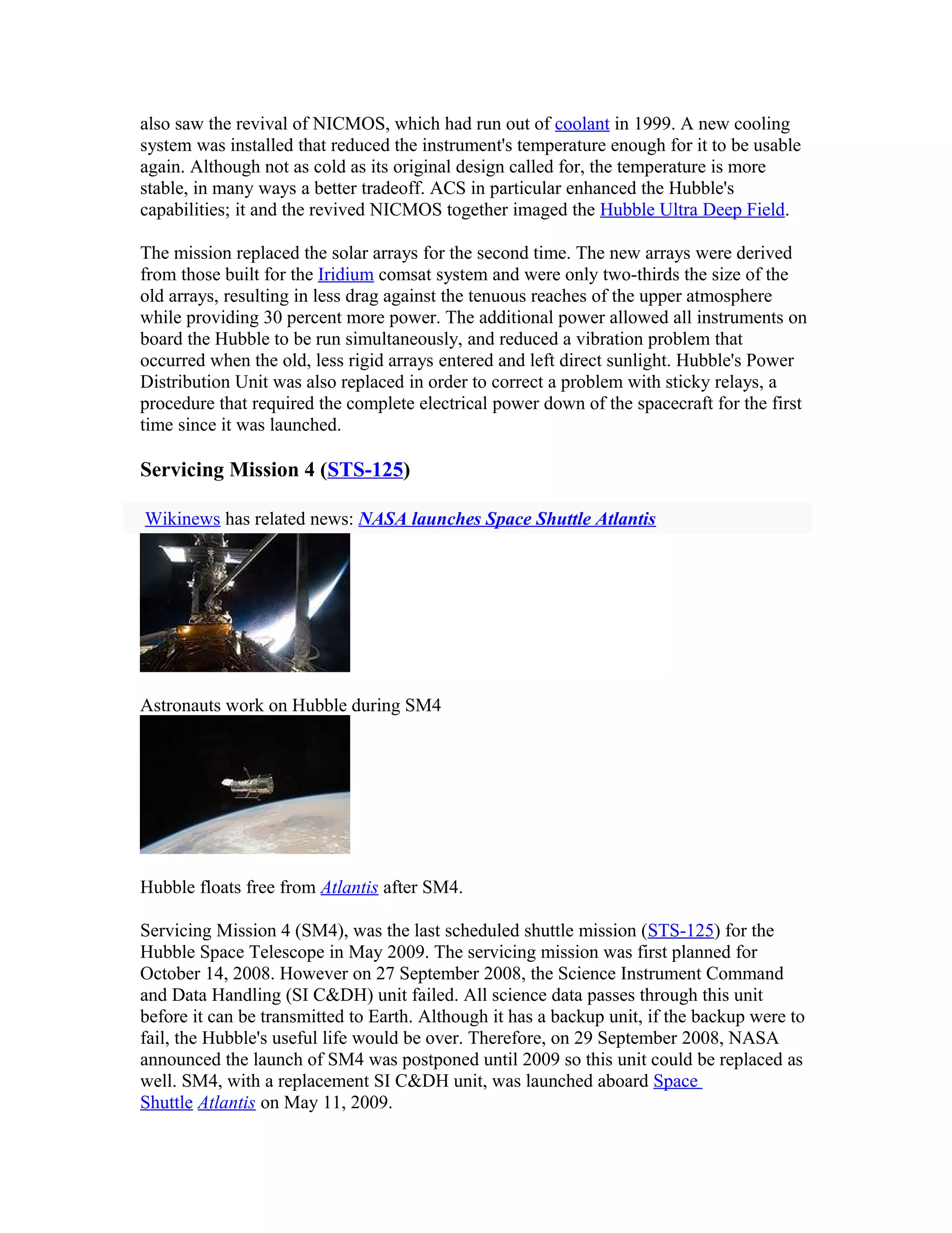also saw the revival of NICMOS, which had run out of coolant in 1999. A new cooling
system was installed that reduced the instrument's temperature enough for it to be usable
again. Although not as cold as its original design called for, the temperature is more
stable, in many ways a better tradeoff. ACS in particular enhanced the Hubble's
capabilities; it and the revived NICMOS together imaged the Hubble Ultra Deep Field.
The mission replaced the solar arrays for the second time. The new arrays were derived
from those built for the Iridium comsat system and were only two-thirds the size of the
old arrays, resulting in less drag against the tenuous reaches of the upper atmosphere
while providing 30 percent more power. The additional power allowed all instruments on
board the Hubble to be run simultaneously, and reduced a vibration problem that
occurred when the old, less rigid arrays entered and left direct sunlight. Hubble's Power
Distribution Unit was also replaced in order to correct a problem with sticky relays, a
procedure that required the complete electrical power down of the spacecraft for the first
time since it was launched.
Servicing Mission 4 (STS-125)
Wikinews has related news: NASA launches Space Shuttle Atlantis
Astronauts work on Hubble during SM4
Hubble floats free from Atlantis after SM4.
Servicing Mission 4 (SM4), was the last scheduled shuttle mission (STS-125) for the
Hubble Space Telescope in May 2009. The servicing mission was first planned for
October 14, 2008. However on 27 September 2008, the Science Instrument Command
and Data Handling (SI C&DH) unit failed. All science data passes through this unit
before it can be transmitted to Earth. Although it has a backup unit, if the backup were to
fail, the Hubble's useful life would be over. Therefore, on 29 September 2008, NASA
announced the launch of SM4 was postponed until 2009 so this unit could be replaced as
well. SM4, with a replacement SI C&DH unit, was launched aboard Space
Shuttle Atlantis on May 11, 2009.
 