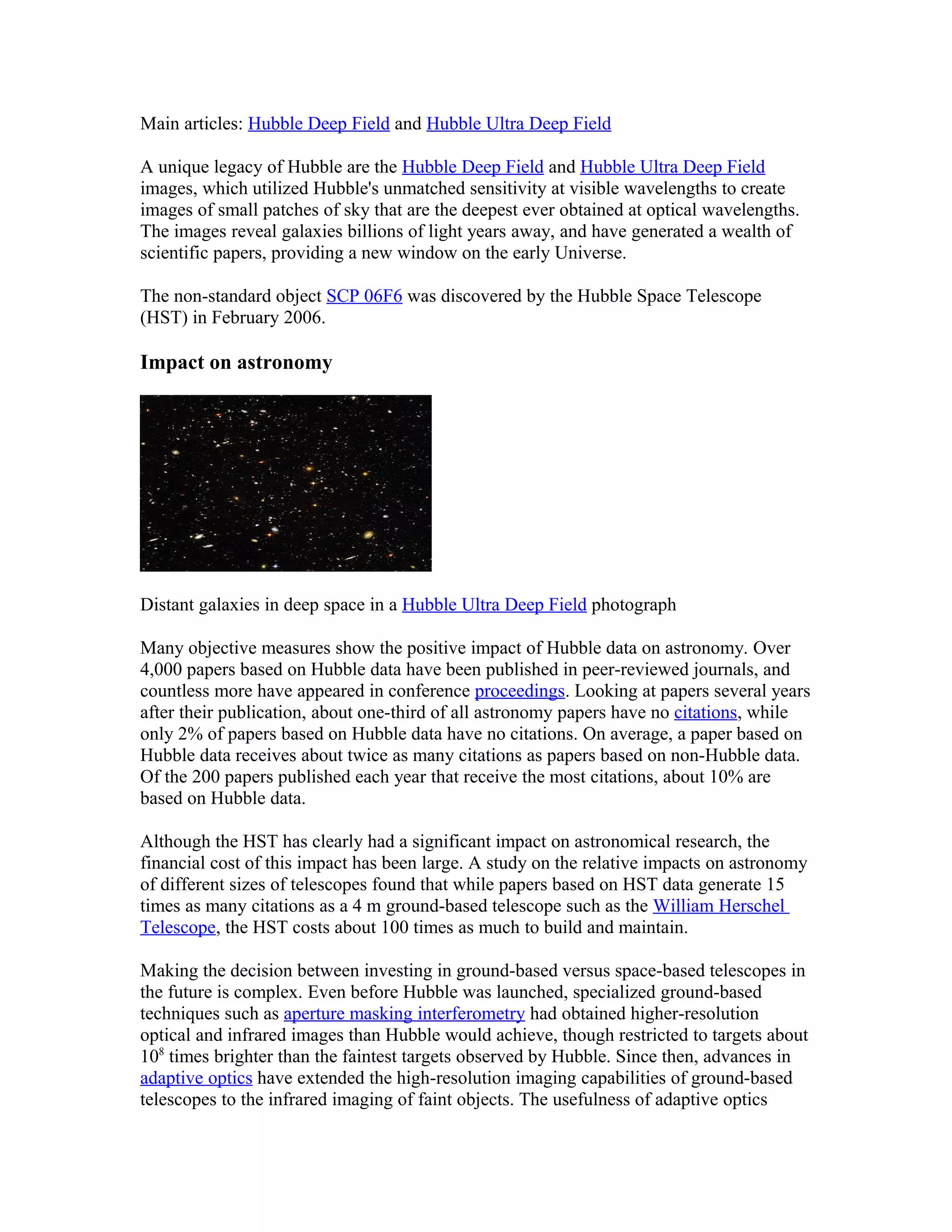 Main articles: Hubble Deep Field and Hubble Ultra Deep Field
A unique legacy of Hubble are the Hubble Deep Field and Hubble Ultra Deep Field
images, which utilized Hubble's unmatched sensitivity at visible wavelengths to create
images of small patches of sky that are the deepest ever obtained at optical wavelengths.
The images reveal galaxies billions of light years away, and have generated a wealth of
scientific papers, providing a new window on the early Universe.
The non-standard object SCP 06F6 was discovered by the Hubble Space Telescope
(HST) in February 2006.
Impact on astronomy
Distant galaxies in deep space in a Hubble Ultra Deep Field photograph
Many objective measures show the positive impact of Hubble data on astronomy. Over
4,000 papers based on Hubble data have been published in peer-reviewed journals, and
countless more have appeared in conference proceedings. Looking at papers several years
after their publication, about one-third of all astronomy papers have no citations, while
only 2% of papers based on Hubble data have no citations. On average, a paper based on
Hubble data receives about twice as many citations as papers based on non-Hubble data.
Of the 200 papers published each year that receive the most citations, about 10% are
based on Hubble data.
Although the HST has clearly had a significant impact on astronomical research, the
financial cost of this impact has been large. A study on the relative impacts on astronomy
of different sizes of telescopes found that while papers based on HST data generate 15
times as many citations as a 4 m ground-based telescope such as the William Herschel
Telescope, the HST costs about 100 times as much to build and maintain.
Making the decision between investing in ground-based versus space-based telescopes in
the future is complex. Even before Hubble was launched, specialized ground-based
techniques such as aperture masking interferometry had obtained higher-resolution
optical and infrared images than Hubble would achieve, though restricted to targets about
108
times brighter than the faintest targets observed by Hubble. Since then, advances in
adaptive optics have extended the high-resolution imaging capabilities of ground-based
telescopes to the infrared imaging of faint objects. The usefulness of adaptive optics
 