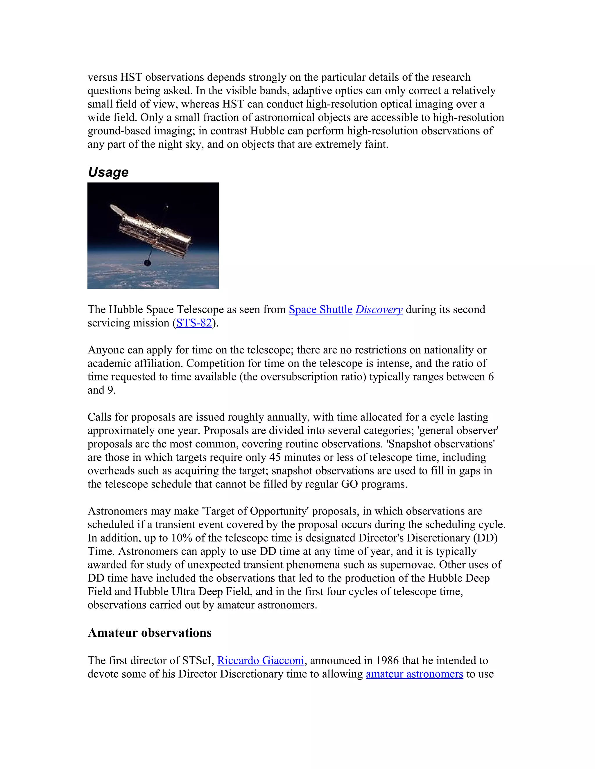 versus HST observations depends strongly on the particular details of the research
questions being asked. In the visible bands, adaptive optics can only correct a relatively
small field of view, whereas HST can conduct high-resolution optical imaging over a
wide field. Only a small fraction of astronomical objects are accessible to high-resolution
ground-based imaging; in contrast Hubble can perform high-resolution observations of
any part of the night sky, and on objects that are extremely faint.
Usage
The Hubble Space Telescope as seen from Space Shuttle Discovery during its second
servicing mission (STS-82).
Anyone can apply for time on the telescope; there are no restrictions on nationality or
academic affiliation. Competition for time on the telescope is intense, and the ratio of
time requested to time available (the oversubscription ratio) typically ranges between 6
and 9.
Calls for proposals are issued roughly annually, with time allocated for a cycle lasting
approximately one year. Proposals are divided into several categories; 'general observer'
proposals are the most common, covering routine observations. 'Snapshot observations'
are those in which targets require only 45 minutes or less of telescope time, including
overheads such as acquiring the target; snapshot observations are used to fill in gaps in
the telescope schedule that cannot be filled by regular GO programs.
Astronomers may make 'Target of Opportunity' proposals, in which observations are
scheduled if a transient event covered by the proposal occurs during the scheduling cycle.
In addition, up to 10% of the telescope time is designated Director's Discretionary (DD)
Time. Astronomers can apply to use DD time at any time of year, and it is typically
awarded for study of unexpected transient phenomena such as supernovae. Other uses of
DD time have included the observations that led to the production of the Hubble Deep
Field and Hubble Ultra Deep Field, and in the first four cycles of telescope time,
observations carried out by amateur astronomers.
Amateur observations
The first director of STScI, Riccardo Giacconi, announced in 1986 that he intended to
devote some of his Director Discretionary time to allowing amateur astronomers to use
 