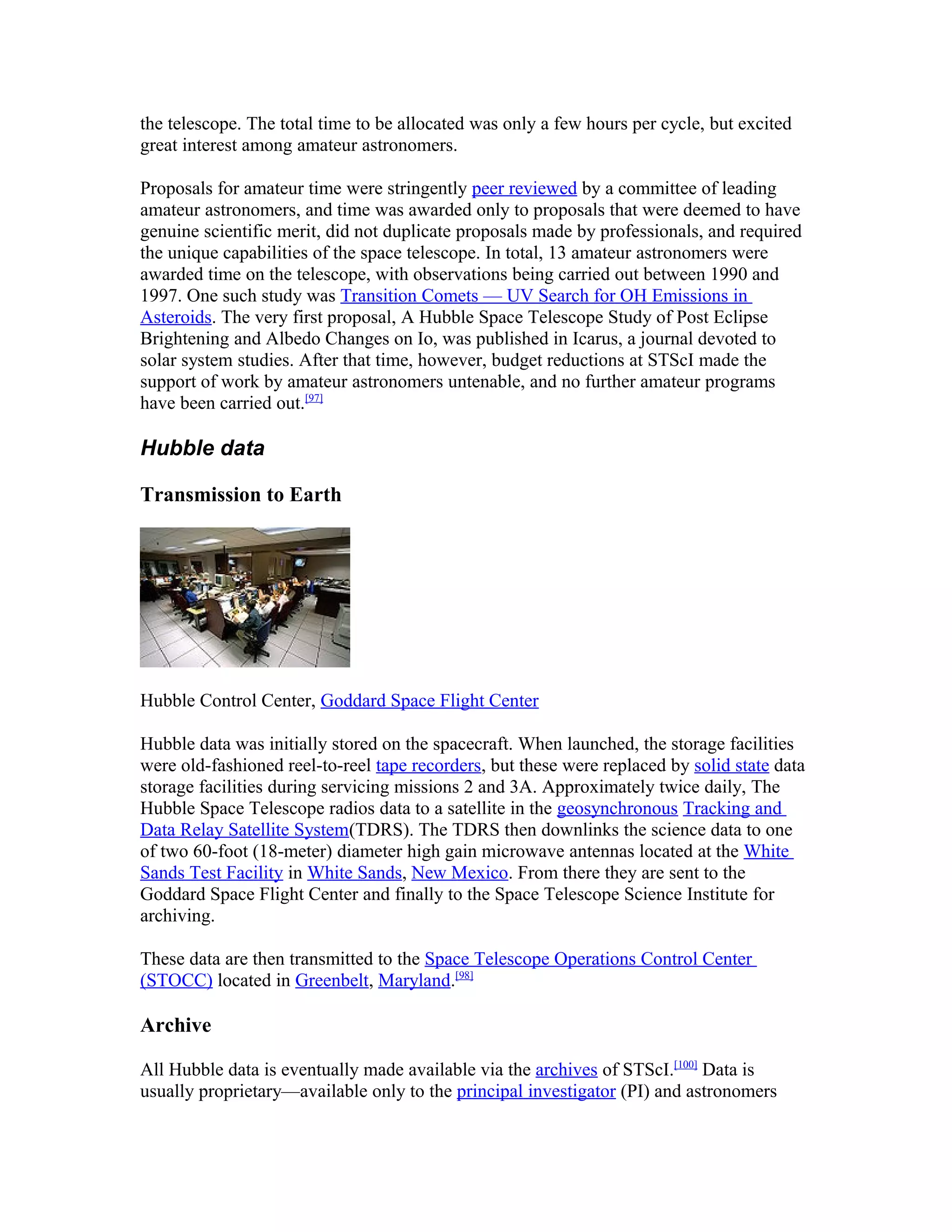 the telescope. The total time to be allocated was only a few hours per cycle, but excited
great interest among amateur astronomers.
Proposals for amateur time were stringently peer reviewed by a committee of leading
amateur astronomers, and time was awarded only to proposals that were deemed to have
genuine scientific merit, did not duplicate proposals made by professionals, and required
the unique capabilities of the space telescope. In total, 13 amateur astronomers were
awarded time on the telescope, with observations being carried out between 1990 and
1997. One such study was Transition Comets — UV Search for OH Emissions in
Asteroids. The very first proposal, A Hubble Space Telescope Study of Post Eclipse
Brightening and Albedo Changes on Io, was published in Icarus, a journal devoted to
solar system studies. After that time, however, budget reductions at STScI made the
support of work by amateur astronomers untenable, and no further amateur programs
have been carried out.[97]
Hubble data
Transmission to Earth
Hubble Control Center, Goddard Space Flight Center
Hubble data was initially stored on the spacecraft. When launched, the storage facilities
were old-fashioned reel-to-reel tape recorders, but these were replaced by solid state data
storage facilities during servicing missions 2 and 3A. Approximately twice daily, The
Hubble Space Telescope radios data to a satellite in the geosynchronous Tracking and
Data Relay Satellite System(TDRS). The TDRS then downlinks the science data to one
of two 60-foot (18-meter) diameter high gain microwave antennas located at the White
Sands Test Facility in White Sands, New Mexico. From there they are sent to the
Goddard Space Flight Center and finally to the Space Telescope Science Institute for
archiving.
These data are then transmitted to the Space Telescope Operations Control Center
(STOCC) located in Greenbelt, Maryland.[98]
Archive
All Hubble data is eventually made available via the archives of STScI.[100]
Data is
usually proprietary—available only to the principal investigator (PI) and astronomers
 