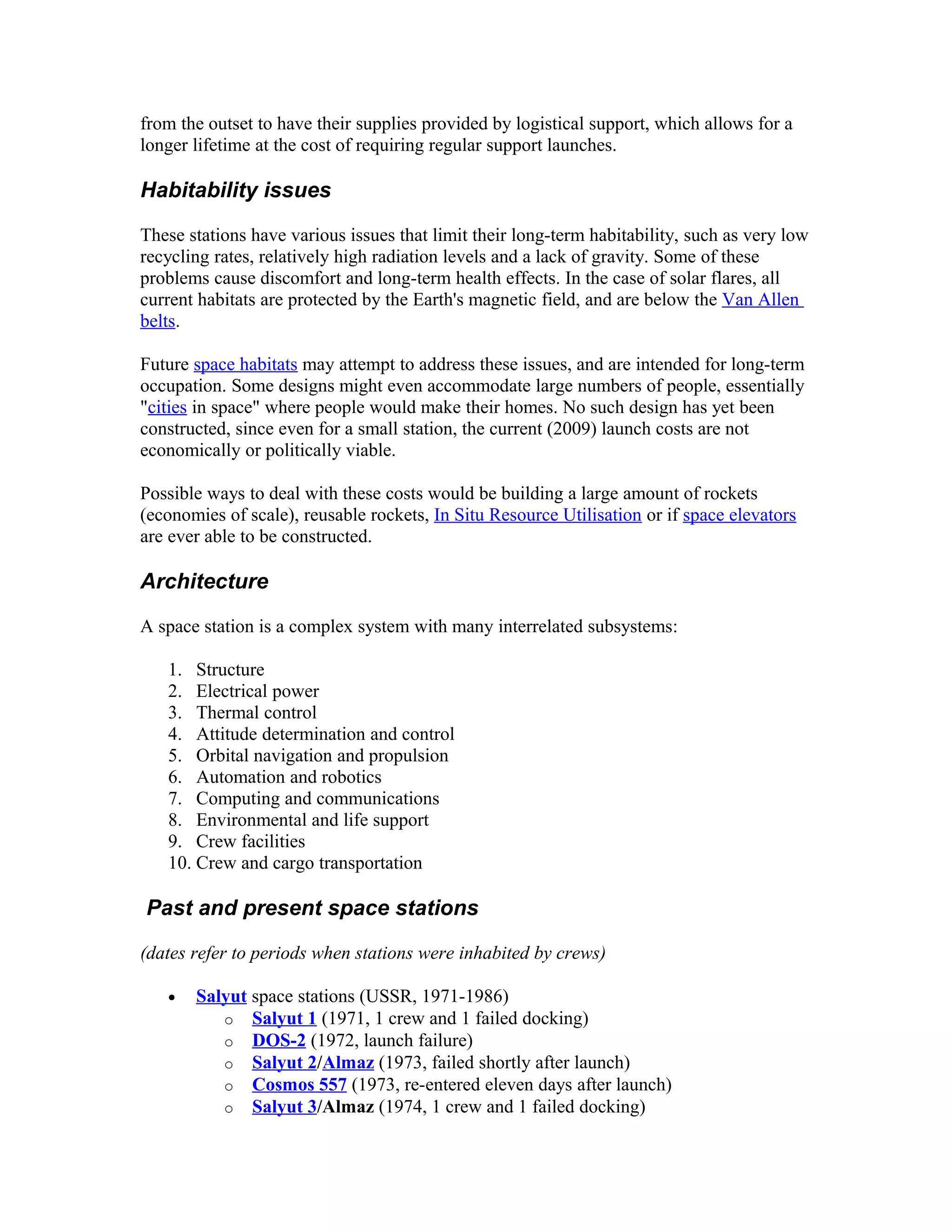 from the outset to have their supplies provided by logistical support, which allows for a
longer lifetime at the cost of requiring regular support launches.
Habitability issues
These stations have various issues that limit their long-term habitability, such as very low
recycling rates, relatively high radiation levels and a lack of gravity. Some of these
problems cause discomfort and long-term health effects. In the case of solar flares, all
current habitats are protected by the Earth's magnetic field, and are below the Van Allen
belts.
Future space habitats may attempt to address these issues, and are intended for long-term
occupation. Some designs might even accommodate large numbers of people, essentially
"cities in space" where people would make their homes. No such design has yet been
constructed, since even for a small station, the current (2009) launch costs are not
economically or politically viable.
Possible ways to deal with these costs would be building a large amount of rockets
(economies of scale), reusable rockets, In Situ Resource Utilisation or if space elevators
are ever able to be constructed.
Architecture
A space station is a complex system with many interrelated subsystems:
1. Structure
2. Electrical power
3. Thermal control
4. Attitude determination and control
5. Orbital navigation and propulsion
6. Automation and robotics
7. Computing and communications
8. Environmental and life support
9. Crew facilities
10. Crew and cargo transportation
Past and present space stations
(dates refer to periods when stations were inhabited by crews)
• Salyut space stations (USSR, 1971-1986)
o Salyut 1 (1971, 1 crew and 1 failed docking)
o DOS-2 (1972, launch failure)
o Salyut 2/Almaz (1973, failed shortly after launch)
o Cosmos 557 (1973, re-entered eleven days after launch)
o Salyut 3/Almaz (1974, 1 crew and 1 failed docking)
 