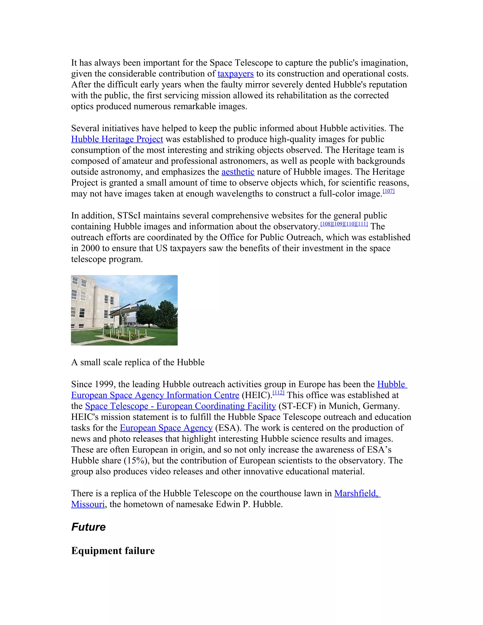 It has always been important for the Space Telescope to capture the public's imagination,
given the considerable contribution of taxpayers to its construction and operational costs.
After the difficult early years when the faulty mirror severely dented Hubble's reputation
with the public, the first servicing mission allowed its rehabilitation as the corrected
optics produced numerous remarkable images.
Several initiatives have helped to keep the public informed about Hubble activities. The
Hubble Heritage Project was established to produce high-quality images for public
consumption of the most interesting and striking objects observed. The Heritage team is
composed of amateur and professional astronomers, as well as people with backgrounds
outside astronomy, and emphasizes the aesthetic nature of Hubble images. The Heritage
Project is granted a small amount of time to observe objects which, for scientific reasons,
may not have images taken at enough wavelengths to construct a full-color image.[107]
In addition, STScI maintains several comprehensive websites for the general public
containing Hubble images and information about the observatory.[108][109][110][111]
The
outreach efforts are coordinated by the Office for Public Outreach, which was established
in 2000 to ensure that US taxpayers saw the benefits of their investment in the space
telescope program.
A small scale replica of the Hubble
Since 1999, the leading Hubble outreach activities group in Europe has been the Hubble
European Space Agency Information Centre (HEIC).[112]
This office was established at
the Space Telescope - European Coordinating Facility (ST-ECF) in Munich, Germany.
HEIC's mission statement is to fulfill the Hubble Space Telescope outreach and education
tasks for the European Space Agency (ESA). The work is centered on the production of
news and photo releases that highlight interesting Hubble science results and images.
These are often European in origin, and so not only increase the awareness of ESA’s
Hubble share (15%), but the contribution of European scientists to the observatory. The
group also produces video releases and other innovative educational material.
There is a replica of the Hubble Telescope on the courthouse lawn in Marshfield,
Missouri, the hometown of namesake Edwin P. Hubble.
Future
Equipment failure
 