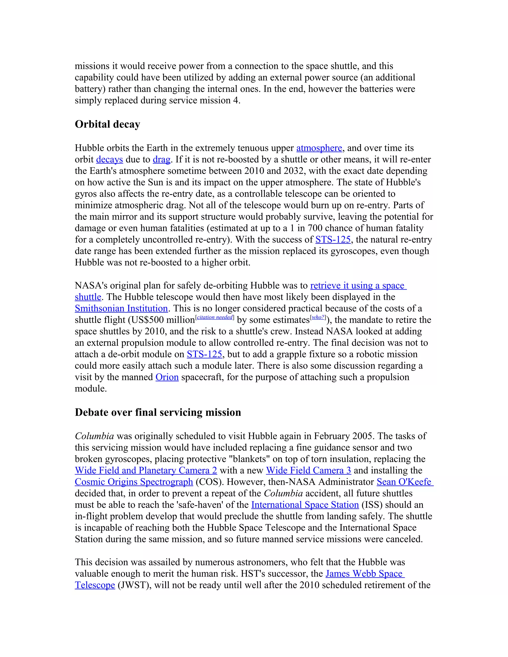 missions it would receive power from a connection to the space shuttle, and this
capability could have been utilized by adding an external power source (an additional
battery) rather than changing the internal ones. In the end, however the batteries were
simply replaced during service mission 4.
Orbital decay
Hubble orbits the Earth in the extremely tenuous upper atmosphere, and over time its
orbit decays due to drag. If it is not re-boosted by a shuttle or other means, it will re-enter
the Earth's atmosphere sometime between 2010 and 2032, with the exact date depending
on how active the Sun is and its impact on the upper atmosphere. The state of Hubble's
gyros also affects the re-entry date, as a controllable telescope can be oriented to
minimize atmospheric drag. Not all of the telescope would burn up on re-entry. Parts of
the main mirror and its support structure would probably survive, leaving the potential for
damage or even human fatalities (estimated at up to a 1 in 700 chance of human fatality
for a completely uncontrolled re-entry). With the success of STS-125, the natural re-entry
date range has been extended further as the mission replaced its gyroscopes, even though
Hubble was not re-boosted to a higher orbit.
NASA's original plan for safely de-orbiting Hubble was to retrieve it using a space
shuttle. The Hubble telescope would then have most likely been displayed in the
Smithsonian Institution. This is no longer considered practical because of the costs of a
shuttle flight (US$500 million[citation needed]
by some estimates[who?]
), the mandate to retire the
space shuttles by 2010, and the risk to a shuttle's crew. Instead NASA looked at adding
an external propulsion module to allow controlled re-entry. The final decision was not to
attach a de-orbit module on STS-125, but to add a grapple fixture so a robotic mission
could more easily attach such a module later. There is also some discussion regarding a
visit by the manned Orion spacecraft, for the purpose of attaching such a propulsion
module.
Debate over final servicing mission
Columbia was originally scheduled to visit Hubble again in February 2005. The tasks of
this servicing mission would have included replacing a fine guidance sensor and two
broken gyroscopes, placing protective "blankets" on top of torn insulation, replacing the
Wide Field and Planetary Camera 2 with a new Wide Field Camera 3 and installing the
Cosmic Origins Spectrograph (COS). However, then-NASA Administrator Sean O'Keefe
decided that, in order to prevent a repeat of the Columbia accident, all future shuttles
must be able to reach the 'safe-haven' of the International Space Station (ISS) should an
in-flight problem develop that would preclude the shuttle from landing safely. The shuttle
is incapable of reaching both the Hubble Space Telescope and the International Space
Station during the same mission, and so future manned service missions were canceled.
This decision was assailed by numerous astronomers, who felt that the Hubble was
valuable enough to merit the human risk. HST's successor, the James Webb Space
Telescope (JWST), will not be ready until well after the 2010 scheduled retirement of the
 