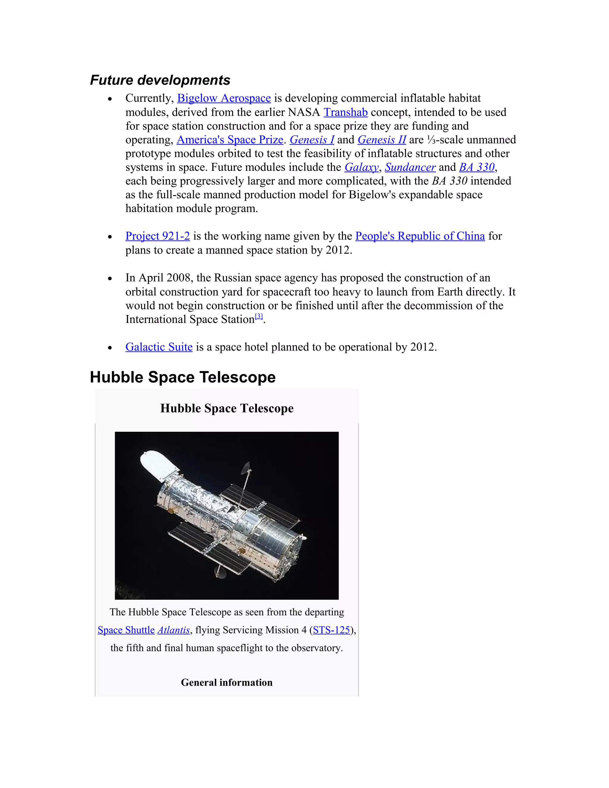 Future developments
• Currently, Bigelow Aerospace is developing commercial inflatable habitat
modules, derived from the earlier NASA Transhab concept, intended to be used
for space station construction and for a space prize they are funding and
operating, America's Space Prize. Genesis I and Genesis II are ⅓-scale unmanned
prototype modules orbited to test the feasibility of inflatable structures and other
systems in space. Future modules include the Galaxy, Sundancer and BA 330,
each being progressively larger and more complicated, with the BA 330 intended
as the full-scale manned production model for Bigelow's expandable space
habitation module program.
• Project 921-2 is the working name given by the People's Republic of China for
plans to create a manned space station by 2012.
• In April 2008, the Russian space agency has proposed the construction of an
orbital construction yard for spacecraft too heavy to launch from Earth directly. It
would not begin construction or be finished until after the decommission of the
International Space Station[3]
.
• Galactic Suite is a space hotel planned to be operational by 2012.
Hubble Space Telescope
Hubble Space Telescope
The Hubble Space Telescope as seen from the departing
Space Shuttle Atlantis, flying Servicing Mission 4 (STS-125),
the fifth and final human spaceflight to the observatory.
General information
 