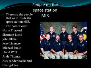 People on the
                         space station
•   These are the people
    that were inside the
                             MIR
   space station MIR.
• The names were :
Norm Thagord
Shannon Lucid
John Blaha
Jerry Linenger
Michael Fuale
David Wolf
Andy Thomas
Alex sander Kaleri and
Chang-Diaz
 