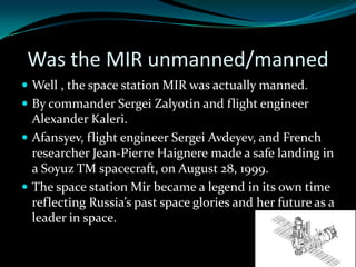 Was the MIR unmanned/manned
 Well , the space station MIR was actually manned.
 By commander Sergei Zalyotin and flight engineer
  Alexander Kaleri.
 Afansyev, flight engineer Sergei Avdeyev, and French
  researcher Jean-Pierre Haignere made a safe landing in
  a Soyuz TM spacecraft, on August 28, 1999.
 The space station Mir became a legend in its own time
  reflecting Russia’s past space glories and her future as a
  leader in space.
 