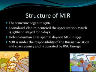Structure of MIR
 The structure began in 1986.
 Leonidand Vladimir entered the space station March
  15,1986and stayed for 6 days.
 Helen Snarman OBE spent 8 days on MIR in 1991.
 MIR is under the responsibility of the Russian aviation
  and space agency and is operated by RSC Energia.
 