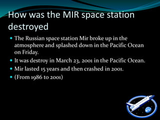 How was the MIR space station
destroyed
 The Russian space station Mir broke up in the
  atmosphere and splashed down in the Pacific Ocean
  on Friday.
 It was destroy in March 23, 2001 in the Pacific Ocean.
 Mir lasted 15 years and then crashed in 2001.
 (From 1986 to 2001)
 