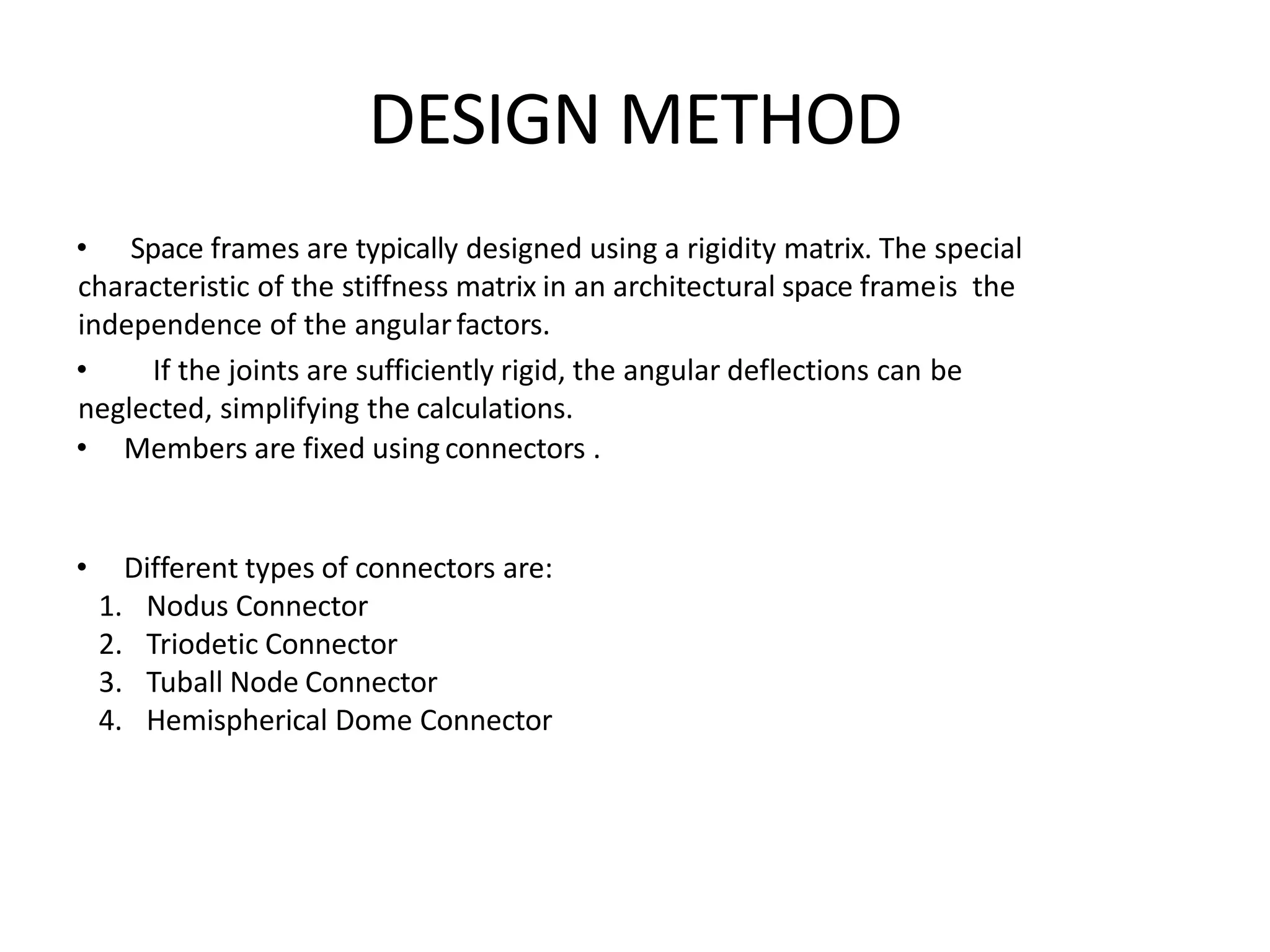 DESIGN METHOD
• Space frames are typically designed using a rigidity matrix. The special
characteristic of the stiffness matrix in an architectural space frameis the
independence of the angularfactors.
• If the joints are sufficiently rigid, the angular deflections can be
neglected, simplifying the calculations.
• Members are fixed using connectors .
• Different types of connectors are:
1. Nodus Connector
2. Triodetic Connector
3. Tuball Node Connector
4. Hemispherical Dome Connector
 