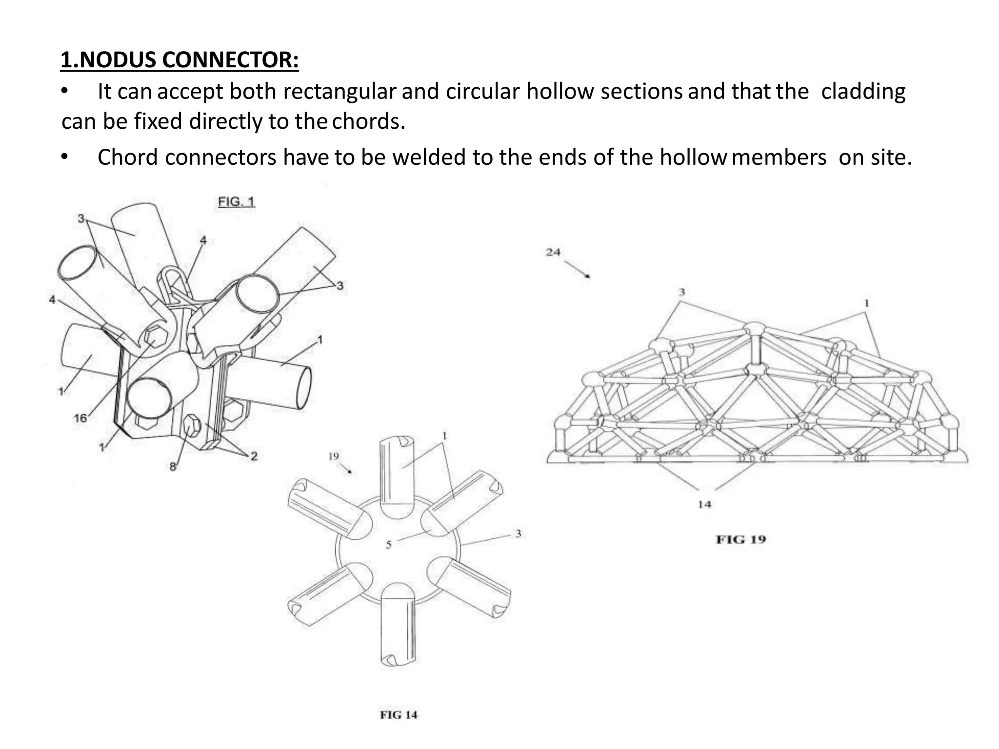 1.NODUS CONNECTOR:
• It can accept both rectangular and circular hollow sections and that the cladding
can be fixed directly to thechords.
• Chord connectors have to be welded to the ends of the hollowmembers on site.
 