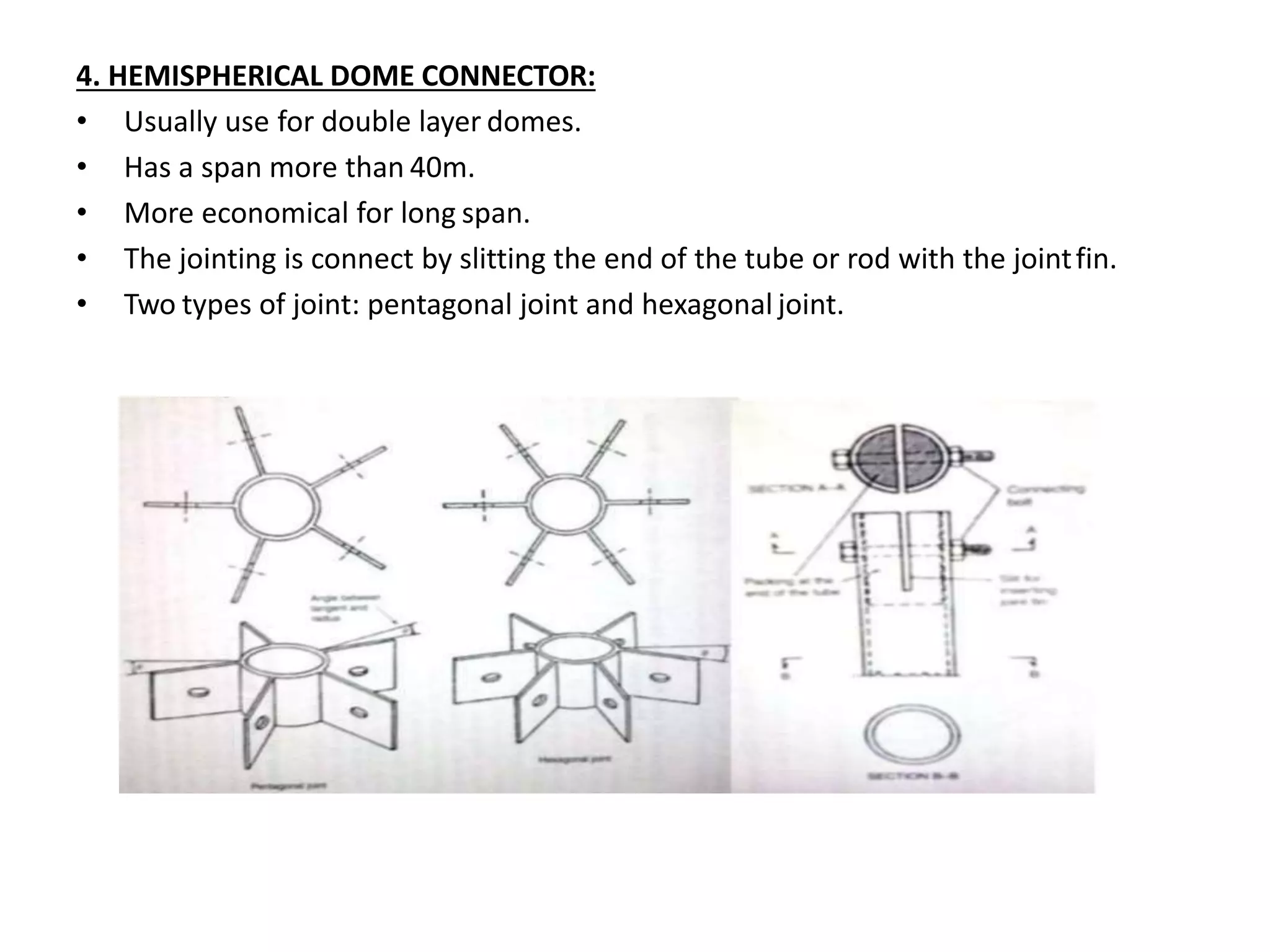 4. HEMISPHERICAL DOME CONNECTOR:
• Usually use for double layer domes.
• Has a span more than 40m.
• More economical for long span.
• The jointing is connect by slitting the end of the tube or rod with the jointfin.
• Two types of joint: pentagonal joint and hexagonal joint.
 
