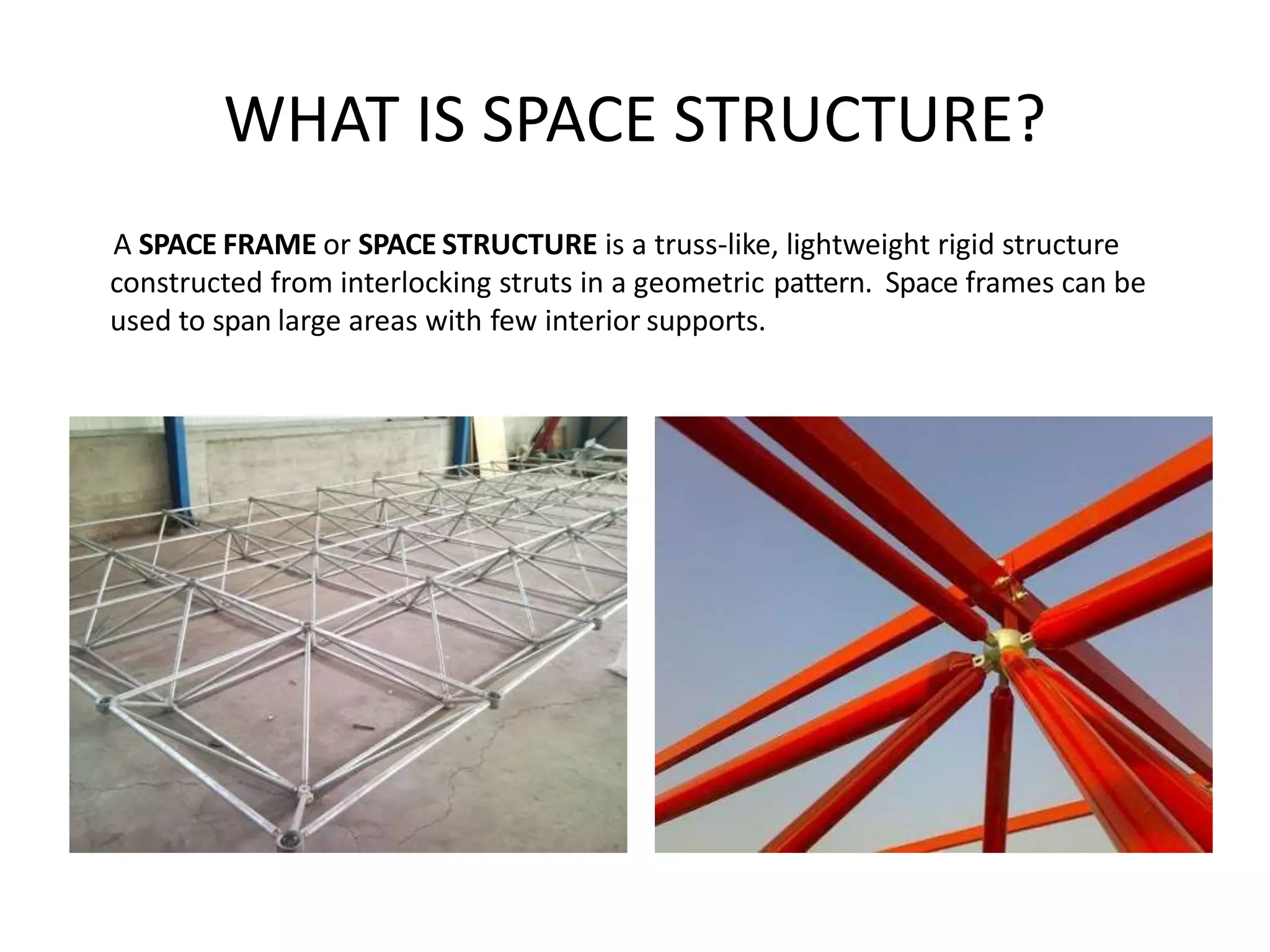 WHAT IS SPACE STRUCTURE?
A SPACE FRAME or SPACE STRUCTURE is a truss-like, lightweight rigid structure
constructed from interlocking struts in a geometric pattern. Space frames can be
used to span large areas with few interior supports.
 