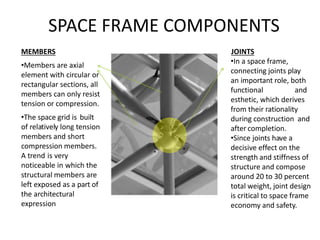 SPACE FRAME COMPONENTS
MEMBERS
•Members are axial
element with circular or
rectangular sections, all
members can only resist
tension or compression.
•The space grid is built
of relatively long tension
members and short
compression members.
A trend is very
noticeable in which the
structural members are
left exposed as a part of
the architectural
expression
JOINTS
•In a space frame,
connecting joints play
an important role, both
functional and
esthetic, which derives
from their rationality
during construction and
after completion.
•Since joints have a
decisive effect on the
strength and stiffness of
structure and compose
around 20 to 30 percent
total weight, joint design
is critical to space frame
economy and safety.
 