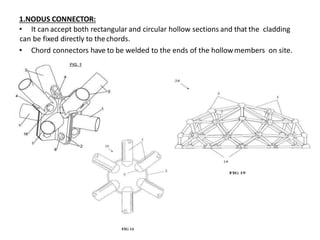1.NODUS CONNECTOR:
• It can accept both rectangular and circular hollow sections and that the cladding
can be fixed directly to thechords.
• Chord connectors have to be welded to the ends of the hollowmembers on site.
 