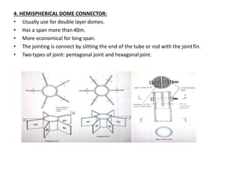 4. HEMISPHERICAL DOME CONNECTOR:
• Usually use for double layer domes.
• Has a span more than 40m.
• More economical for long span.
• The jointing is connect by slitting the end of the tube or rod with the jointfin.
• Two types of joint: pentagonal joint and hexagonal joint.
 