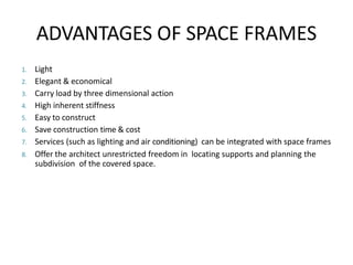 ADVANTAGES OF SPACE FRAMES
1. Light
2. Elegant & economical
3. Carry load by three dimensional action
4. High inherent stiffness
5. Easy to construct
6. Save construction time & cost
7. Services (such as lighting and air conditioning) can be integrated with space frames
8. Offer the architect unrestricted freedom in locating supports and planning the
subdivision of the covered space.
 