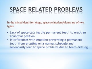 In the mixed dentition stage, space related problems are of two
types
• Lack of space causing the permanent teeth to erupt an
abnormal position
• Interferences with eruption preventing a permanent
tooth from erupting on a normal schedule and
secondarily lead to space problems due to teeth drifting
 
