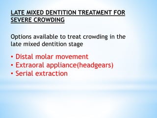 LATE MIXED DENTITION TREATMENT FOR
SEVERE CROWDING
Options available to treat crowding in the
late mixed dentition stage
• Distal molar movement
• Extraoral appliance(headgears)
• Serial extraction
 