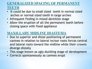 GENERALIZED SPACING OF PERMANENT
TEETH
• It could be due to small sized teeth in normal sized
arches or normal sized teeth in large arches
• Infrequent finding in mixed dentition stage
• Allow the eruption of all the permanent teeth before
closing space with fixed appliance
MAXILLARY MIDLINE DIASTEMA
• Due to superior and distal positioning of permanent
canines in relation to lateral incisor roots forces central
and lateral roots toward the midline while their crowns
diverge distally
• This stage known as ugly duckling stage of development
• Corrects spontaneously as canines erupt
 